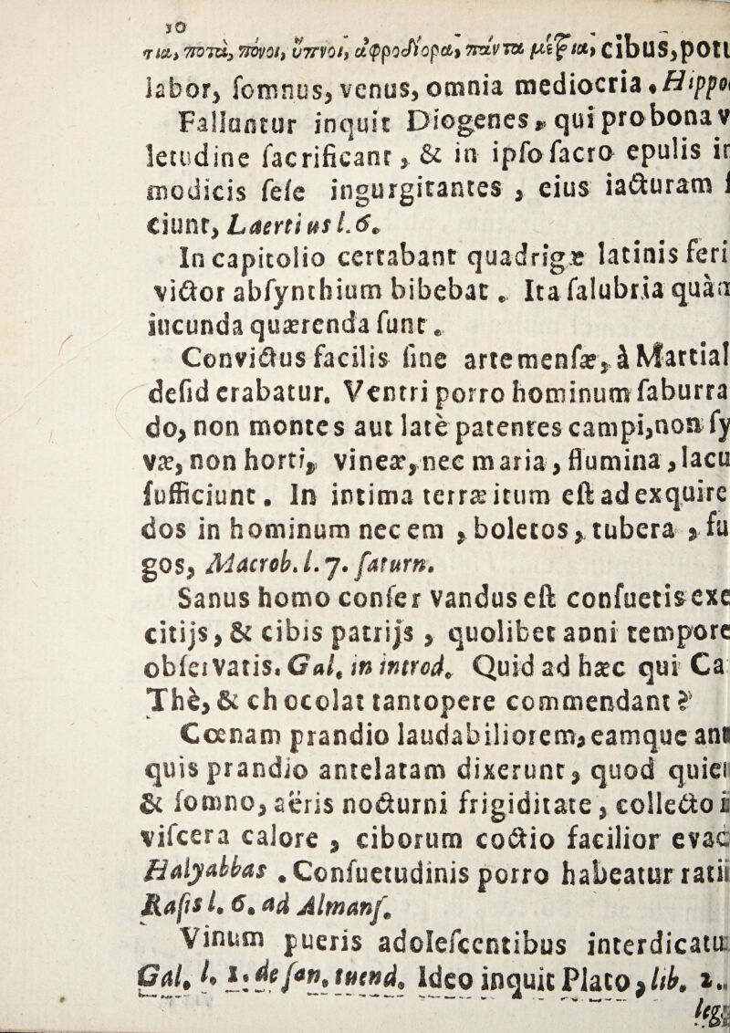 <m> 775 TO, 7WV0I, V7TV0I, ClfpOcflopCtt 7T&VTU. ClbU5,pOtl labor, fomnusj venus, omnia mediocria *Htppot Fallantur inquit Diogenes » qui pro bona v letudine facrificant& in ipfo facro epulis ir modicis fefe ingurgitantes , eius ia&uram i Ciunt, Laertius 1.6» In Capitolio certabant quadrigas latinis feri vi&or abfynthium bibebat. Itafalubria quan iucunda quaerenda fune Convi&us facilis line artemenfae,hMartia! defid crabatur. Ventri porro hominum faburra do, non montes aut late patentes campi,non; fy vae, non horti, vineae,nec maria, flumina,lacu fufficiunt. In intima terrae itum eft ad exquire dos in hominum necem ,boletos, tubera > fu gos, MacrobJ.y, fatum. Sanus homo confer vanduseft confuetisexe citijs, & cibis patrijs, quolibet anni tempore obfei vatis, Gal, in introd, Quid ad haec qui Ca: Th£, & ch ocolat tantopere commendant ? Coenam prandio laudabiliorem, eamque ant quis prandio antelatam dixerunt, quod quiei St fomno, aeris nodurni frigiditate, colle&o k vilcera calore , ciborum co&io facilior evac Bdyabbas . Confuetudinis porro habeatur ratii Mafis 1,6* ad Almanft Vinum pueris adolefccntibus interdicam Gal, *! de{*n, tmnd. Ideo inquit Placo % Itb, t