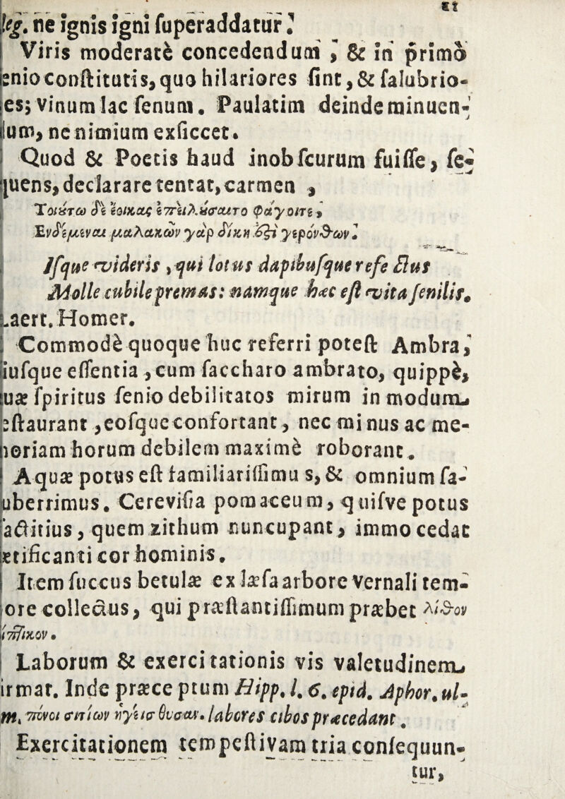 tef. ne ignis igni fuperaddatur ’ Viris moderate concedendum » & in primo snioeonilitutis,quohilariores finc,& falubrio- es; vinum lac fenum. Paulatim deinderainuen- Ium, ne nimium exficcet» Quod & Poetis haud inobfcurum fuiffe, fe !|uens, declarare tentat,carmen , TordTCo S% ioiKU4 \7r'u?>.M(?aj,To <pdyom » 'E.vSi/jiivcu putAcucov yup Siun ytpov&w J Jfque wideris, totus dapibufque r efe Rus Molle cubile fremas: namque h<ec efl <vita fenilis, (,aerts Homer. i Commodi quoque huc referri poteft Ambra, iufque eflentia ,cum faccharo ambrato, quippl, uarfpiritus fenio debilitatos mirum in modum* eftaurant ,eofqueconfortant, nec minus ac me- loriam horum debilem maximi roborant . Aquae potus eft tamiliarsifimu s,& omnium fa- tiberrimus. Cereviiia pomaceura, quifvepotus a&itius, quem xithum nuncupant , immo cedat etificanti cor hominis. Item fuccus betula ex Jaefa arbore Vernali tem- ore colledus, qui pr^ftantiflimum probet 'twflKQV» | Laborum St exercitationis vis valetudinenu irmar. Inde prtece ptum Hipp%/. 6t eptd. Jphor.ul- nti ™ci a-nicov uyuc (kom. labores cibos pr ace dant . Exercitationem tempeftivara tria confequun* W>
