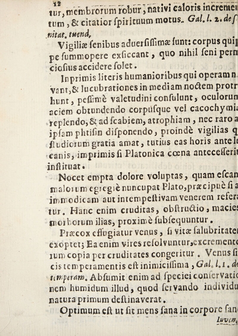 tum, & citatior fpirituum motus, Gal,L ztdef mtat. tuend. Vigiliae fenibus aduerfitoas funt: corpus qui| pe fummopere exficcant > quo nihil feni pern ciofius accidere folet. Inprimis literis humanioribus qui operam n Vant,& lucubrationes in mediam no&em protr fiunt , peto e valetudini confulunt > oculorun sciero obtundendo corpiifque vel cacochymis replendo, & ad fcabiem, atrophiam, nec raro a jpfam phtifin difponendo, proinde vigilias q ft udiorum gratia amat, tutius eas horis anteh canis, imprimis ii Platonica ccena antecedent inftituat» f^ocet empta dolore voluptas, quam cfcan nalorum egregie nuncupat Plato,pratcipueiia immodicam aut intempeftivam venerem refer» tur. Hanc enim cruditas, obftrudtio, maciei morborum illas, proxime fubfcquuntur. _ Praecox effugiatur venus, fi vit£ lalubritatei exoptet j Ea enim vires refolvuntur,excrement< ium copia per cruditates congeritur, Venus fi cis temperamentis eft inimicilfima , GaL l.i * d*. nwpxam* Abfumit enim ad fpecieiconiervatic nem humidum illud, quod krvando individu natura primum deftinaverat. Optmmm eft m fit mens fana in corpore fani luvcn* 40* *** . -3
