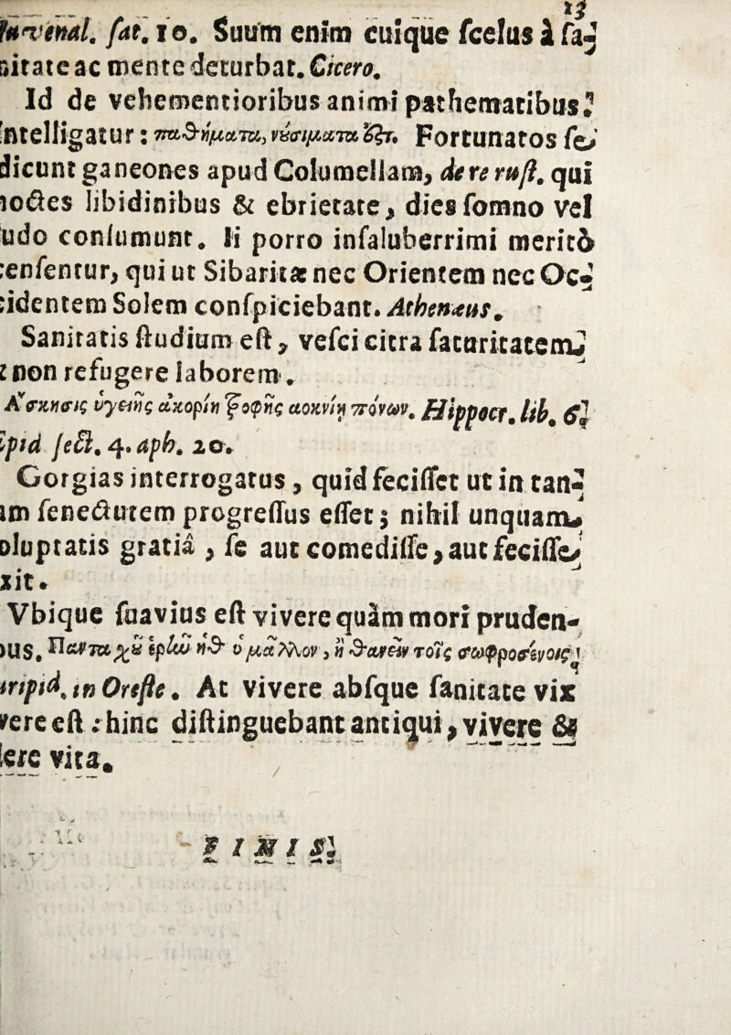 _ .. . ... 12 PWiMl. fat. i o. Suum enim cuique fcelus i faj r*itate ac mente deturbat. Cicero, Id de vehememioribus animi pathentatibus? 'ntelligatur: Tm-S-faum, mnp.ana, &j. Fortunatos fo> dicunt ganeones apud Columellam, de re rufi, qui io&e$ libidinibus & ebrietate, diesfomno vel udo conlumunt. Ii porro infaluberrimi mericb :enfentur, qui ut Sibaritae nec Orientem nec Oc» ‘identem Solem confpiciebant. Athenmt. Sanitatis ftudiuro eft, vefci citra fatttritatemj lnon refugere laborem. Avexuris vymg axopin fo<pitg aomy sroW. HippOCf, Ub, Ipid JeB, 4. apb, 1 a. Gorgias interrogatus, quid feciffct ut intan- im fenedutem progreffus e(Tet$ nibil unquam# Dluptatis gratia , fe aut comedilfe>autfccitkJ ait • Vbique (navius eft vivere quam mori pruden- >us, tplww-S’ 0juafaov&ctrewro7g fcappofivoi?\ tripid, tn Orefte. At vivere abfque fanitace vix srere eft: hinc diftinguebant antiqui, vivere & tere vita. . ~ ' —— • • • • •** + . ; Ut' - $ t M1 si <*•*■ *k-*— «J-! k » -_ *' ■* /