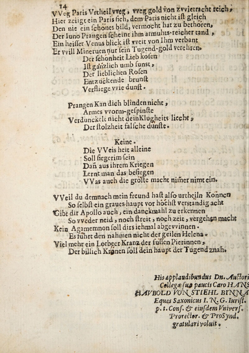 Hicr zciigtein Paris (kh> dem Parisnicht iftgleich Dcn nie cin fchones bild, vermocht hat zu bethoren. Der luno Prangen fcheim ihm armuhts-reicher tand , Em heiffer Venus blick iit tveit von Ihm verbant Er vviU Mineruennur fein Tugend-goid verehie» Der fchonheit Lieb koien Jft ga'n.zlich umb funsc *■ Der lieblichen Rofen _ d » I J — K«*i IT Ent^iickende brunft i;vi e* Prangen Kan dich blinden nicht» Armes vvorm-gefpinfte Verdunckeh nichtdeinKlugheits lieeb* a Der itolzheit faliche dunft® • « » * V» * •, - ••• ^ Keine» Die VVeis heit alleine ■ Soli fiegerimfein Dan aus ihrem Kriegen Lernt man das befiegen VVas anch die grbfte maeht niraer nimt ei»* VVeil du demnacHmein freund haftalfourtheUn KonncO So felbft cin graues haupt vor hochft verstandig acht Cibi dir Apollo auch, cin dancknaahl zu erkennen So vveder neid, nochftreit > noch zeic > vergchftn naacht Kein Agamemnon foll dirs iehmal abgevvinnen • Esfuhrt den nahmen nicht der geilen Helena* Vici mehr ein LorbeerKranz der fuffenPierinnen> Der bilUch Krgnen foll dein haupt der Tugcnd znaL HisApplaudibundus Dn.*Auftori Cellegee f w paucis Caro H &AVBOLD VOi\STlEHL MTSQU Eques Saxonicus I. G. Iurifl. p. t. Conf ■& einfdem Vniverf. Trorechr- & TroSynd, ‘gratulariwluit»