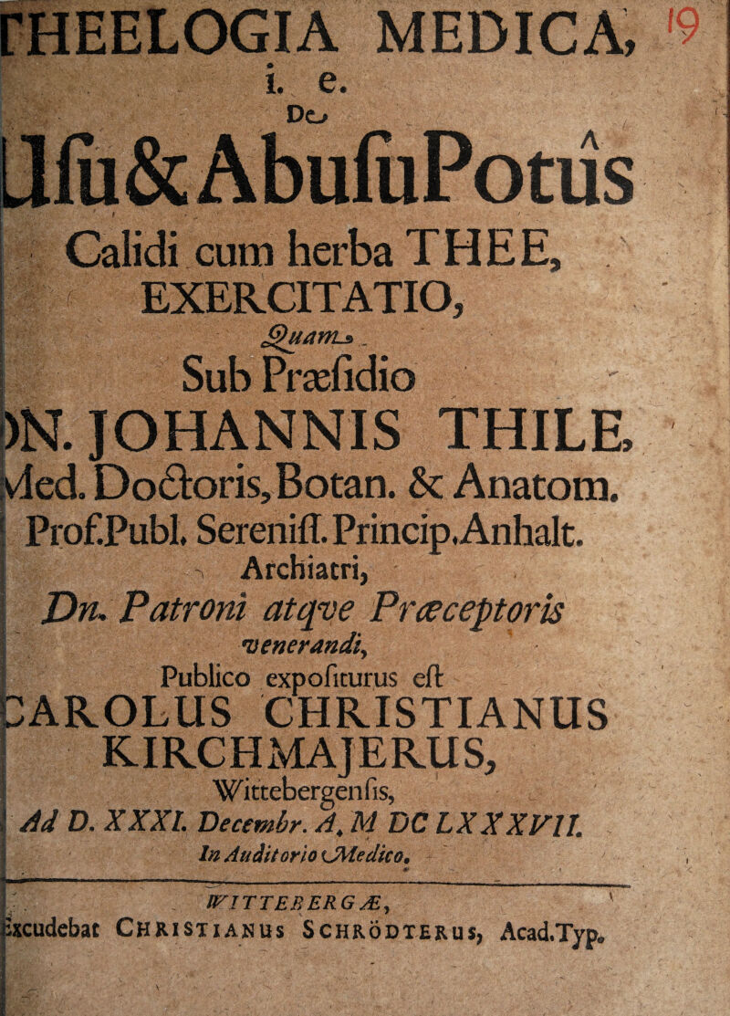 MEDICA, 10 I V / ' 4T Calidi cum herba THEE. r- F EXERCITATIO, Su uanLa. r£efidioSilil:SS; ' )N. JOHANNIS THILE :vded. Do£):oris,Botan. & Anatom, j ProEPubL Sereniff. Princip.Anhalt. I Archiatri, I Dn. Patroni atqve Praeceptoris venerandi^ Publico expoliturus eft AROLUS CHRISTIANUS KIRCHMAJERUS, Wittebergenfis, Ad D. XXXI. Decembr. A,, M DC LXXXVll, * - - , -t In Auditorio KjMedico. > H--—- ->• ■'-—---—- I . WITTEBERG/.E, Excudebat Christianus Schrodterus, Acad.Typ,