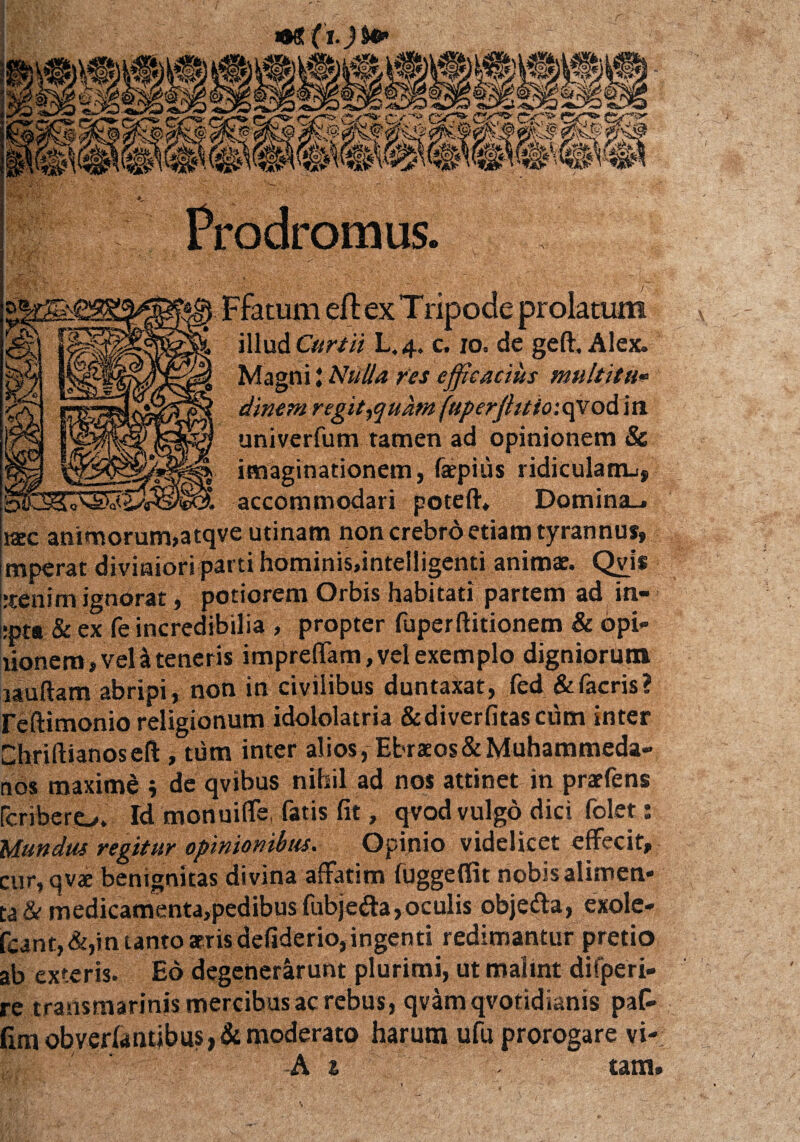 illud Curtii L.4. c. 10. de geft. Alex. Magni t Nulla res efficacius multitu* dinem r egit^quam fuper/litio:qy od in uni verfum tamen ad opinionem & imaginationem, fepius ridiculanu, accommodari poteft. Domina.. kcc animorum»atqve utinam non crebro etiam tyrannus, mperat diviniori parti hominis.intelligenti anima?. Qyis rtenim ignorat, potiorem Orbis habitati partem ad in- :pta Sc ex fe incredibilia , propter fuperftitionem & opi¬ lionem, veli teneris impreffam, vel exemplo digniorum lauftam abripi, non in civilibus duntaxat, fed & facris ? reftimonio religionum idololatria & di ver fitasciim inter Chriftianoseft , tum inter alios, Ebraeos& Muhammeda- nos maximd i de qvibus nihil ad nos attinet in praefens fcribero. Id monuiffe, fatis fit, qvod vulgo dici folet: Mundus regitur opinionibus. Opinio videlicet effecit, cur, qvae benignitas divina affatim fuggeflit nobis alimen¬ ta & medicamenta,pedibusfubje&a,oculis obje&a, exole- fcant, &,in tanto atris defiderio, ingenti redimantur pretio ab exteris. Eo degenerarunt plurimi, ut malint difperi- re transmarinis mercibus ac rebus, qvamqvotidianis paC- Gmobver(antibus,& moderato harum ufu prorogare vi-