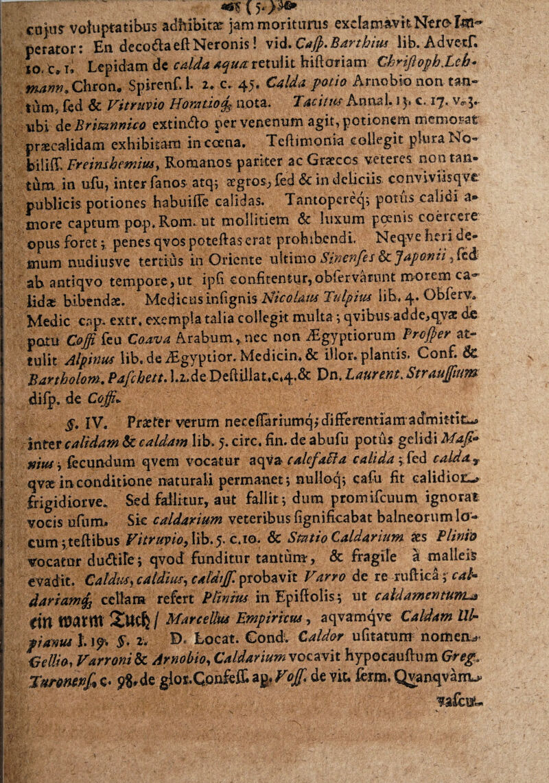 (5*->^ coki? voluptatibus adhibitae- jam moriturus exclamavitNtrof4Sl=» perator: En deco&aeftNeronis! vid.Cafl.Barthius lib. Advetf. io Cj f't Lepidam de calda aqua retulit biftoriam CkriJlopb.Lcb- mam, Chron. Spireof. 1. 2. c. 45. Calda potio Arnobio non tan¬ tum, fed & Vitruvio Horatio^ nota. Tacitus Anna 1,1 )< e. ij- 5. ubi de Britannico extindio per venenum agit, potionem memorat praecalidam exhibitam incoena, Teftimonia collegit plura No- biliff. Freinshemius, Romanos pariter ac Graecos veteres non tan¬ tum in ufu, inter fanos atq; aegros, fed & in deliciis conviviisqve publicis potiones habuilTe calidas. Tantopereq; potus calidi a- more captum pop» Rorn. ut mollitiem & luxum pcenis coercere: opus foret; penes qvospoteftas erat prohibendi. Neqve heri de¬ mum nudiusve tertius in Oriente uitirno Sincnfes & Japonii, fed ' ah antiqvo tempore,ut ipfi confitentur,obfervarunt morem ca~ iid* bibendae. Medicus infignis Nicolaus Fulpius lib. 4. Obferv. Medie cap. extr, exempla talia collegit multa; qvibus adde,qv£e de potu Ct# feu Coava Arabum , nec non Aegyptiorum Profler at¬ tulit Alpinus lib. de dfcgyptior. Medicin, & illor. plantis. Conf. & Bartholom. Pafchett. Lfcde Deftillat,c,4.& Dn. Laurem. Straujfum difp, de Coffi* §,W. Praefer verum neceffariumqj differentiarn admittit-a Inter calidam & caldam lib. 5. cire. fin. de abufu potus gelidi Maji* mus i fecundum qvem vocatur aqva calcfaiia calida; fed caldav qvxirvconditione naturali permanet; nulloq; cafu fit calidiot-» frigidiorve. Sed fallitur, aut fallit; dum promifcuum ignorat vocis ufutm Sic caldarium veteribus fignificabat balneorum lo¬ cum ;teftibus Vitruvio, lib. 5. c.io. & Statio Caldarium aes Plinio vocatur dudiite; qvod funditur tantum, & fragile a malleis evadit. Caldus, caldius-, caldijf. probavit Varro de re ruftica; cab dariamfo cellatn refert Plinius in Epiftolis; ut caidamentum.a (itt ttWtttt / Marcellus Empiricus, aqvamqve Caldam Ul¬ pianus 119. §. z, D. Locat. Condv Caldor ufitatum notftea*. ^cilio, Varroni & Arnobio, Caldarium vocavit hypocauftum Greg. TttroMvf» c. pMe glos.Qonfeffi de &«»• Qvanqvanu. ^afeou