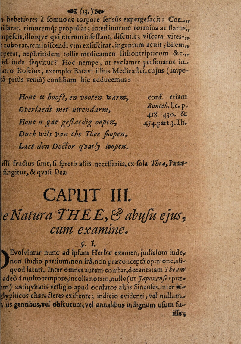 it hebetiores S' forandae torpore ferrsAV^^crgcfa-ch': €03L>,r iilarat, timorem q; propulfat; inteftinoriird tormina ac flatus^ [Tipefch,iliosqve qvi uteniminfeffan.^ difetitit ;■ vileera vires- i roborat,rerninifcendivirn exfufeitat, ingenium acuit rperat, nephritidem tollit medicamen lithontrlptieiim 3cc.,r M inde feqvitur? Hoc nempe, ut exclamet perfbnarus- in..» atro Rofcius, exemplo Batavi illius Medicaftri,cujus (impe¬ ra prius veniaconfilium hic adducemus it W 9P 0? s*' a hooji, en uooten lvarm} Gfterlaedt met tftvendarmr Boat u gat gefiaedig oepeny Dack Wtit l>an the Tbee fooperiy Lact den Docfor qtatly ioopenv etiam Bontek, l.c. p> 418. 430- &- 454.part.jrTh*- illi fru€tus funtr, fi fpretisaliis {lecefiariis^exTbla The4^m^t' fingitur>&cj;vafi Dea. exammemiimg,; 3 §. i. | l ||J )fvolvimur fluite- ad ipfiim Herbaf exartiert» judicium indo* non ftudio partium,non ita,non pr3econcepraopinione,ali-* qvod laturi. Inter omnes autem conflat,decantatam Theam adeo a multo tempore,*ineolisnotam,nullo(ut Japonenps prae-* im) amiqviratis veliigio apud oculatos alias Sinenfes,inrer JlM jlyphieos chadfadieres exiftenfe; indicio evidenti f ve! nullurmv l' iis genubus*vel obfcurumivd annalibus* indignum ufum fu-