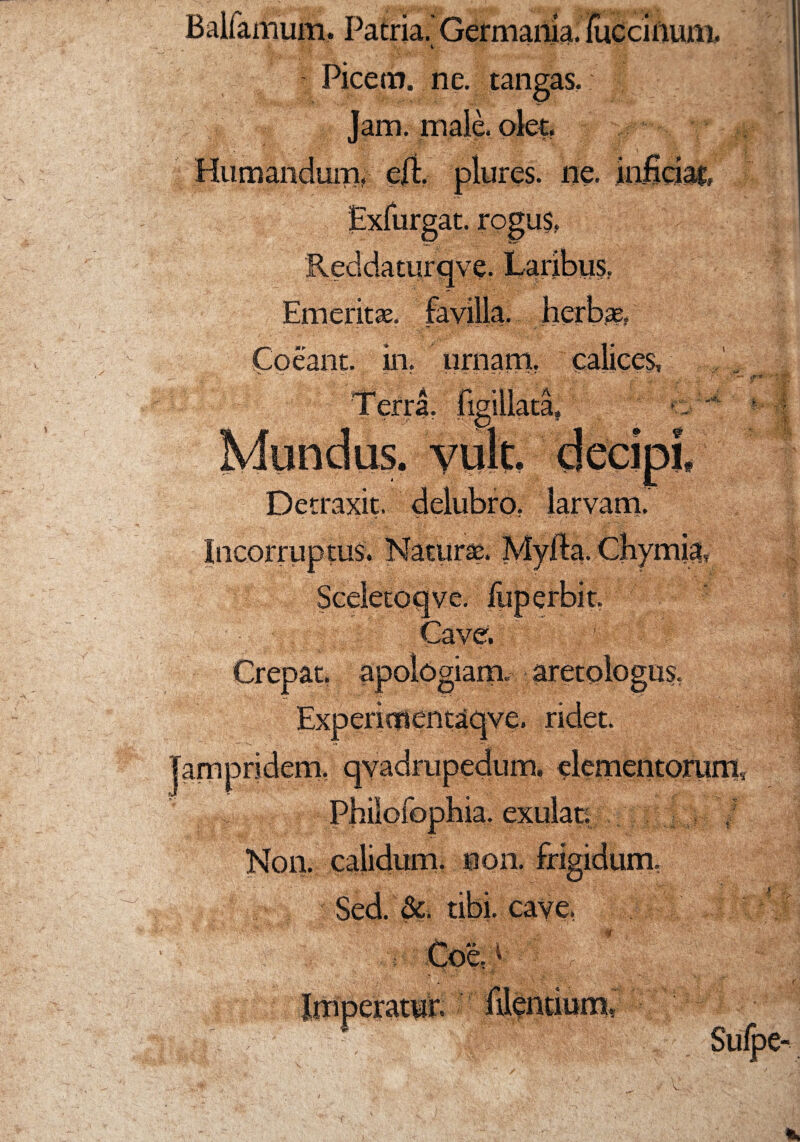 Balfamum. Patria. Germania. • \ ' i ■ * Picem, ne. tangas. Jam. male. olet. Humandum, efL plures. ne. at. rogus, inficiat, Reddaturqve. Laribus, Emerit*, favilla, herbas, I am Coeant, in. urnam. a r -n a lgnlata» Mundus, vult, decipi» Detraxit, delubro, larvam. Incorruptus. Natur*. Myfta. Chymia, ve| Cave. apologiam. aretologus. Exp entn en taqve. ridet. qyadrupedum. elementorum, ia. exulati | Non. calidum, non. frigidum, Sed. &. tibi, cave, 175: . eratur. Sulpe-