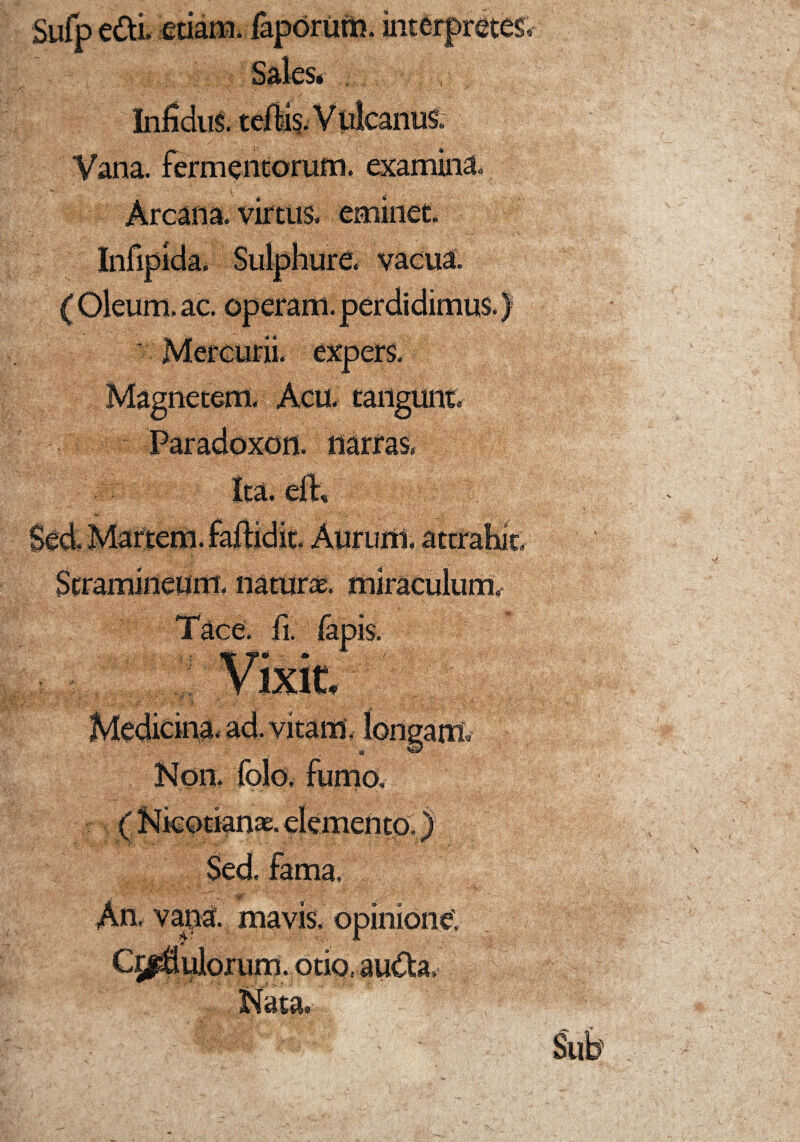 Sufp edi. etiam, faporum. interpretes Sales* Infidus, teftis. Vulcanus. Vana, fermentorum, examina. Arcana, virtus, eminet. 9- Infipida. Sulphure, vacua. (Oleum, ac. operam, perdidimus.) Mercurii, expers. Magnetem. Acu. tangunt Paradoxon. narras. Ita. eft. Sed. Martem, fartidit. Aurum, attrahit. Stramineum, naturae, miraculum,- Tace. fi. fapis. . Vixit. | Medicina, ad. vitam, longam* Non. folo, fumo, ( Nieotianae. elementa ) Sed. fama, i '7r '' ' - i -tg' ^ i' An. vana, mavis, opinione; Cjfiijlorum. otio, auda. Nata.