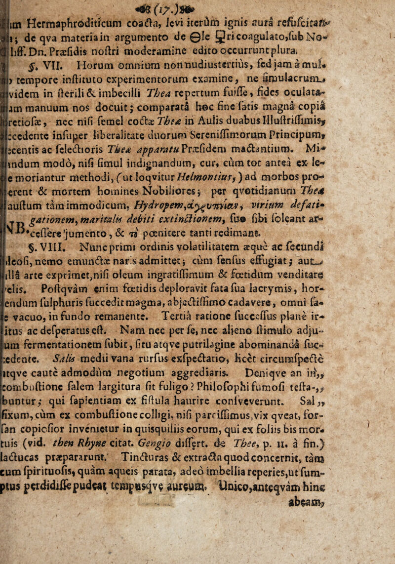 ■ v . >’v. / /; im Hcrmaphrbditicum coada, Jcvi itcriirn ignis sura rcfufcitai&* i- de qva materia in argumento de @Ie §ri coagulatodub No* liff*. Dn. Praefidis noftri moderamine edito occurrunt plura; VII. Horum omnium nonnudiustertius, fedjamamul* > tempore inftituto experimentorum examine, ne Smulacrumu vidcm in fterili& imbecilli Thea repertum fuiflfe» fides oculata- am manuum nos docuit; comparati* hoc fine latis magna copia rctiofe, nec nifi femel codfoe Thea iri Auiis duabus Illuftrifiimisf cedente infliper liberalitate duorum Sereniffimomm Principum* centis ac feledioris Tkea appamtuVtx.ti&zm manantium* indum modo, nifi fimul indignandum, cur, cum tot antea ex !e* emoriantur methodi,/utloqviturHelmoMiuff)ad morbos pro* erent & mortem homines Nobiliores; per qvotidianum The4 auftum tara immodicum, Hydropenj^dy^vm^i vtriirn defati+ j ganonem) maritali* debiti extin£lionctn> fu® fibi fcleaat ar*» ^ ■^•ceffere 'jumento, & ri poenitere tanti redimant. §. VIII. Nunc primi ordinis volatilitatem aeque ac fecundi >leofi, nemo emundae naris admittet j cum fentus effugiat; aut^ i!!S arte exprimet,nifi oleum ingratiffimum & foetidum venditare xlis. Poftqvam enim foetidis deploravit fata fua lacrvmis, hor- endum fulphurisfucceditmagma,ab}edifiimocadavere, omni &• c vacuo, infundo remanente. Tertia ratione fuccefius plane ir-* itus ac defperatus eft. Nam nec per fe, nec alieno ftimulo adju~ um fermentationem fubit, fituatqve putrilagine abominandi fue« :edente. Salis medii vana rurfus exfpedatio, Kcet circumfpede itqve caute admodum negotium aggrediaris. Deniqve an iri-- combuftionc falem largitura fit fuligo ? Philofophifumofi tefta- buntur; qui faplentiam ex fiflula haurire conlveverunt. Sal,, fixum, cum ex combuftione colligi, nifi pamffimus5vix qveat, for- Pan copicfior invenietur in quisquiliis eorum, qui ex foihs bis mor* :uis (vid. then Rhyne citat. Gengio diffjrt. de Thee, p. n* a fin.) aducas pratpararunt. Tinduras & extrada quod concernit, tam :urofpirituofi$*quam aqueis parata, adeo imbeiliareperies,utfum- >tus pcrdidiifc pudeaj tcrapas^v? aiirwaj, Uoko^ntcfvam hinc ■ - abeara? >9 l