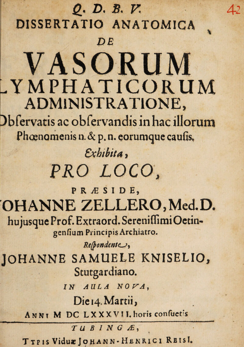 42 g. D. B. V. DISSERTATIO ANATOMICA DE -YMPHATICORUM ADMINISTRATIONE, Dbfervatis ac obfervandis in hac illorum Phognomenis n. & p. n. corumque caulis. Exhibita, PRO LOCO, P R JE S I D E OHANNE ZELLERO, Med.D. hu jusque Prof. Extraord, Sereniflimi Oetiti- genfium Principis Archiatro. Recondentes, JOHANNE SAMUELE KNISELIO, Stutgardiano. IN AULA N 0 P'A , Die 14. Martii, Anni M DC LXXX VU.horii confactis TU B I N G JE, T tp i s Viduae Jo han n * Hek Ri c i RbisI.