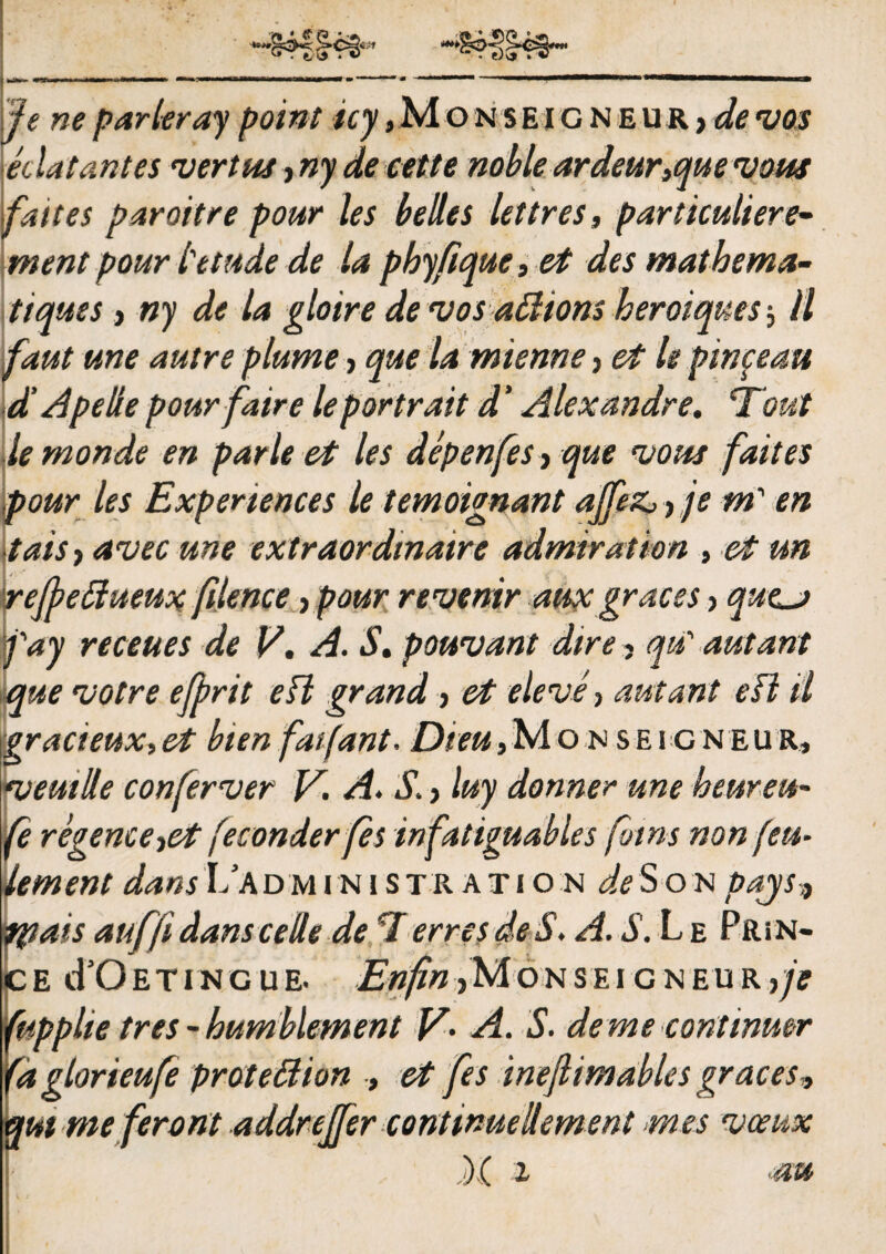 e;\> » (e ne parleray point «j,Mo nse i g n e u r > de •vos edat antes •ver tus, ny de cette noble ardeur,que <vous fattes paroitre pour les belles lettres, particuliere- ment pour tetude de la pbyfique, et des matbema- ttques, ny de la gloire de •vos affiions heroiques^ ll faut me autre plume, que la mienne, et le pinpeau d' A pe depourfaire leportrait d' Alexandre. Tout lemonde en parle et les depenfesy que •uous f ait es pour les Expenences le temoignant ajfeZj, je m' en tais> avecune extraordmaire admiration , et un V refbedueux filence, pour revenir auxgraces > que*j fay receues de V. A. S. pouvant dire, qu' autant eque •votre efprit e FI grand > et eleve, autant e FI il gracieux,et bten faifant. Dieu,Mo n seigneur, meuide conferver V. A. ’S. > luy donner une heureu- (e regemeret feconder fes infatiguables fotns non (cu¬ lem en t dans 17 a dministration de S o n pajs? tpais auffi dans cede de 7 erres de S. A. S. L e PftiN- 7e cTOetincue. J^w/^^Monseigneur,/? iipphe tres -bumblement V- A. S. deme continuer 'dglorieufe protedion , et fes inefiimables graces* ut me feront addrejfer continue dement mes •vceux ) ( i au