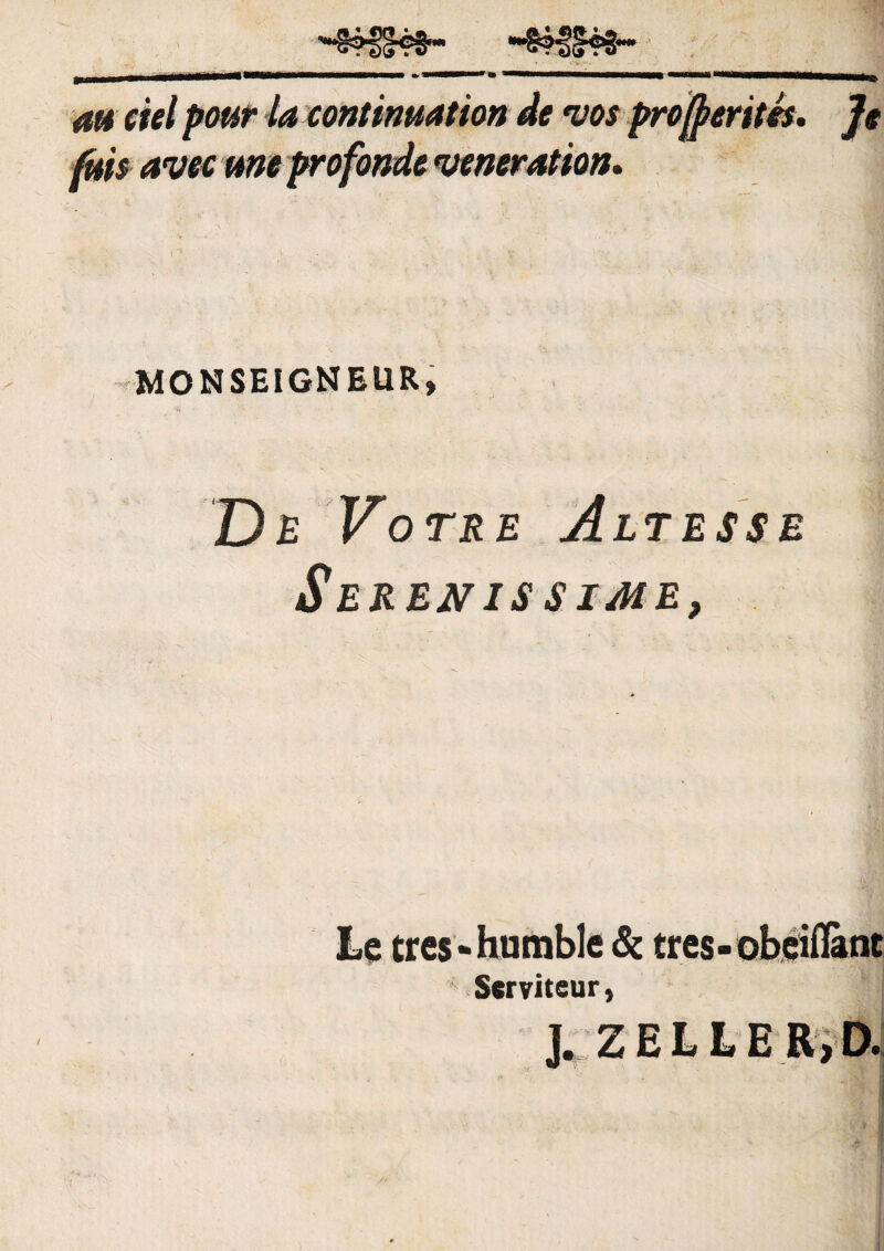 m ciel pour la continuat ion de vos projfrerites. Je jfuis avec une profande veneration. \ ' '■ 9 . • • . ' .... \ MONSEIGNEUR» De Votre Alt esse 1 Serenissime, Le tres-Humble & tres-obeillant - Serviteur, J. ZELLER.D.