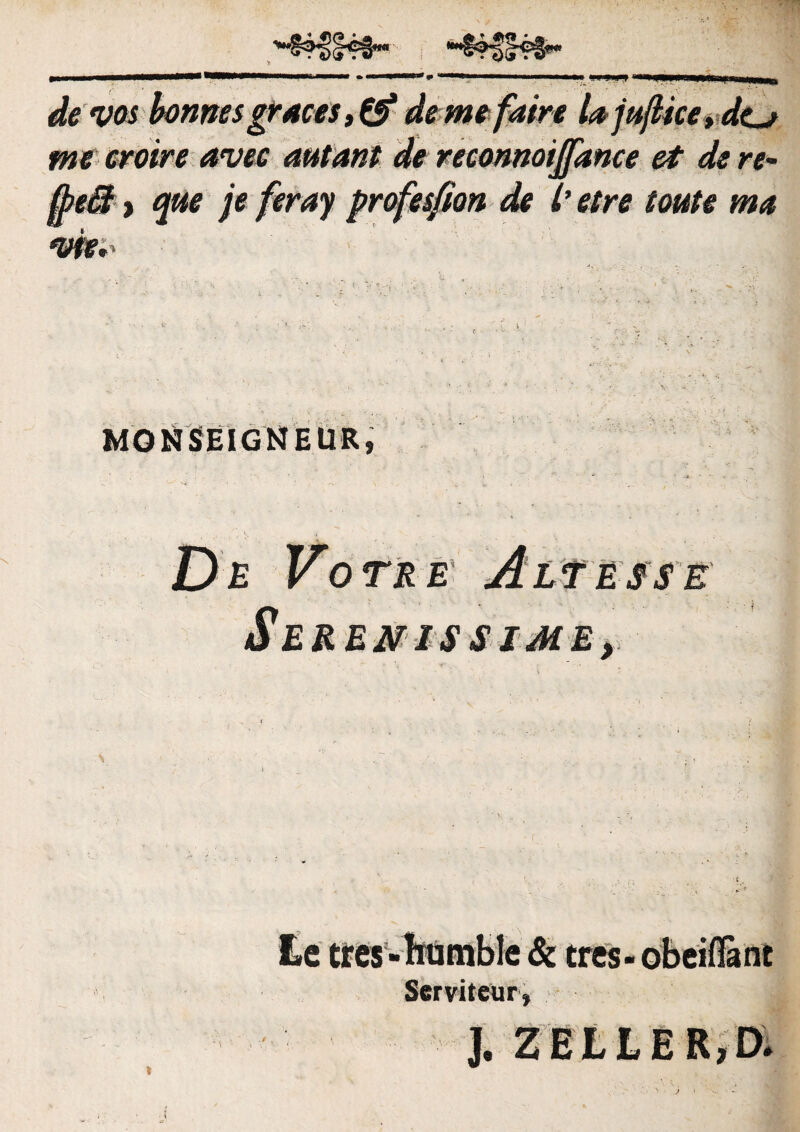 de vos bonnes gruces, de me faire lujujlke* de_j me eroire avee autant de reconnoijfance et de re- 0>eM , que je feray profesfion de 7’ etre toute mu vfe.' MONSEIGNEUR De Vote e Alt esse Serenis sime, ■ ■ 'v : • • ' >'■ . Le tres tres ■ Serviteur j $ Z E L L E R, D»