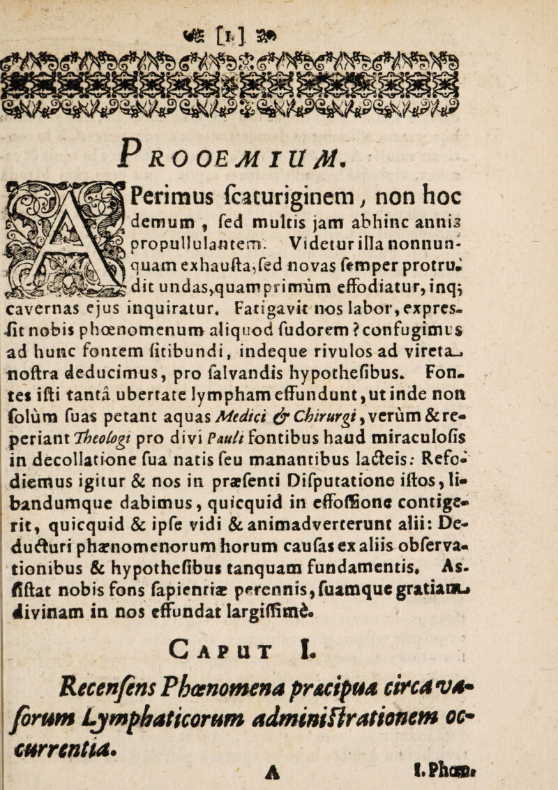 p ROOEAi IU /U. Perimus fcacuriginem, non hoc demum , fed multis jam abhinc anni? propuUulamem. Videtur illa nonnun- quam exhaufta,fed novas femper protru* undasj-quamprimnm effodiatur, inqj cavernas ejus inquiratur* Fatigavit nos labor, expres¬ sit nobis phoenomenum aliquod fudorem ? confugimus ad hunc fontem fitibundi, indeque rivulos ad vireta-, tioftra deducimus, pro falvandis hypothefibus* Fon. tes ifti tanta ubertate lympham effundunt,ut inde non folura fuas petant aquas Medici & Chirurgi, verum&re- periant Theologi pro divi Pauli fontibus haud miraculofis in decollatione fua natis feu manantibus la&eis: Refo* dietnus igitur & nos in prarfenti Difputatione iftos,li« bandumquc dabimus, quicquid in effoffionc contigc*» rit, quicquid & ipfe vidi & animadverterunt alii: De* dufturi phaenomenorum horum caulas ex aliis obferva- tionibus & hypothefibus tanquam fundamentis. As- fiftat nobis fons fapicnrbe perennis,fuatnque gratiam-» divinam in nos effundat largiffimd* C A P U T I. Recenfens Pbanomena pr&ctpua circa ua- forum Lymphaticorum admintUrationcm oc¬ currentia.