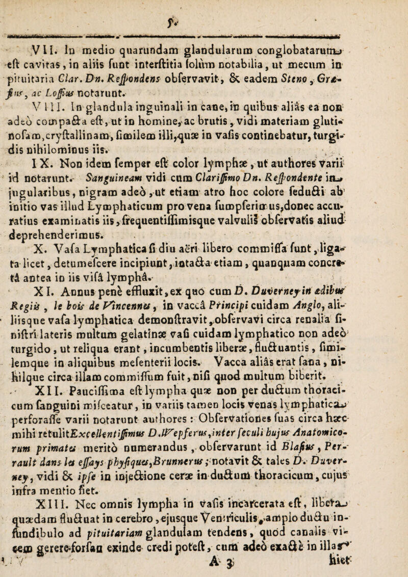 cft cavitas , in aliis funt interftitia (oliim notabilia, ut mecum in pituitaria Clar. Dn, Refyondens obfervavit, & eadem Stem, Gr*- fins, ac Lojfius notarunt. V i II. In glandula inguinali in cane, in quibus aliis ea non adtd compara eft, ut in homine, ac brutis y vidi materiam gluti* nofam,cryftallinam,fimilem illi,quae in vafis continebatur, turgt- dis nihilominus iis. * IX. Non idem femper eft color lymphae , ut authores Varii1 id notarunt. Sanguineum vidi cum Clari fimo Dn, Recondente in-* jugularibus, nigram adeo,ut etiam' atro hoc colore fedufti ah’ initio vas illud Lymphaticum pro vena fumpferitrus,donec accu¬ ratius examinatis iis>frequentiffimisque valvulii obfervatis aliud deprehenderimus. X. Vafa Lymphatica fi diu aeri libero commifla funt ,liga* ta licet, detumefeere incipiunt, inta&a etiam, quanquam concrt* td antea io iis vifd lyrophd*- X I. Annus pen^ effluxit,ex quo cumD, Duverneyin adibm Regiis , It bois de Fincennu, in vaccd Principi cuidam Anglo, ali- • liisque vafa lymphatica demonftravit,obfervavi circa renalia fi* niftri lateris multam gelatinse vafi cuidam lymphatico non adeo; turgido, ut reliqua erant, incumbentis liberae, flu&uaotis, fimi- lemque in aliquibus mefenterii locis. Vacca alids erat fana, ni* hilque circa illam commiflum fuit, nifi quod multum biberit» XII. Pauciffima effclympha quae non per du&um thoraci¬ cum fanguioi mifceatur, in variis tamen locis venas lymphaticae perforafie varii notarunt authores: Obfervatiodes fuas circa haec mihi ittuY\tExctlkntiJfrmw Depferus ,'wter feculi hujus Anatomico- tum primates merito numerandus, obfervarunt id Blafus, Per- rault dans let ejfaysphyfiquesrBrunnerus;motavit & tales D. Duver- ney, vidi & ipfe in inje&ione cerae in du&um thoracicum,cujus infra mentio fiet. • XIII. Nec omnis lympha in vafis incafeerata eft, lltetsu Suaedam flu&uat in cerebro , ejusque Ven^culis^ampiodudu in- indibulo ad pituitariam glandulam tendens, quod canalis vi* ce® sererfrforfaa exinde credi nofeft, curii adeo exaSfc in illas^* V-Y A J hiet