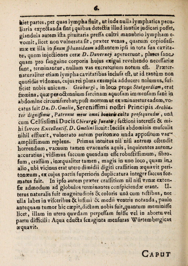 & feiet partes, per quas lympha fluit, ut ludie, nulla lymphatica pecu¬ liaria expc&anda fint; quibus dete&is illud inutile judicari poflet, glandula autem ifta pituitaria preffa cultri manubrio lympham e- T-om.it». licet non vulnerata fit, praeter venas* quarum copiofisfi- mx ex illa io fimm jpfunoid&um adftantem ipfi in tota fua cavita¬ te, quem injediones cerae D.Duverney aperuerunt, plmes fane> quam pro fanguine corporis hujus exigui revehendo necefiariae funt, terminantur, nullum vas excretorium notum eft. Prseter- naturaliter etiam lympha cavitatibus inciufa eft, ut id tantum non quotidie videmus,cujus rei plura exempla adducere nolumus, fur» ficifcfc nobis unicum. Geis burgi, in loco prope Stutgar,diamrt rat faemina, quaepefo&ennium farcinam aquofam immenfam fane in abdomine circumferebat; poft mortem ut examinaretur eadem, vo- QatusfmtD».D,Gwe/m*Sereniffimi noftri PrincipisArchia.- ter dignijfimus, Patronus meus omni honoris-suit a profequendus , una cum C e Ui sfi mi Duc i s Chirurgis Jumtv; fedioni intereiTe & mi¬ hi favore Excellentif.D. Gmelinilicuit:Iocifis abdominis mufculis nihil effluxit, vulnerato autem peritonaeo unda appofitum vasn* ampliffimum replens. Primus intuitus nil nifi antrum oftendit horrendum, vacuum tamen evacuatis aquis, inquirentes autem^ accuratius; vidimus faecum quendam effe robuftiffimum, fibro- fum , craffum , inaequaliter tamen, magis in uoo loco, quam iru ajio, ubi vicinus erat utero dimidii digiti craffitiem aequavit peri¬ tonaeum ,, ex cujus partis fuperioris duplicatura integer faccus for¬ matus fuit. In ipfo autem praeter craffitiem nil nifi venae exten- fae admodum ad globulos terminantes confpiciendae erant, tl- terus naturalis fuit magnitudinis 8c coloris unicum teftibus, nee ulla labes in vifceribus§cinfimi 6c medii ventris notanda, paulo, antequam tumor hic caepit,didum nobis fuit*quantum meminiffe licet, illam in utero quaedam perpeflam fuiffe vel iu abortu vel partu difficili: Aqua edu&a fexagiota menfuras Wmtembergicas aequavit* Caput