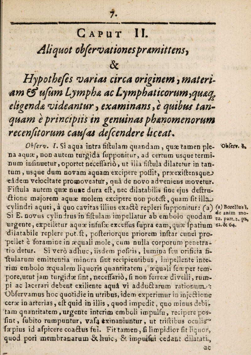 \ Aliquot obfervationespromittens^ & ' 'Hypothefes varias circa originem, materi¬ am & ufum Lympho ac Lymphat icorum-tquoq. eligendo videantur> examinans, e quibus tan- quam e principiis in genuinas pbonomenorum recenfit orum cau/as defendere liceat. Obferv. /. Si aqua intra filiolam quandam , quae tamen ple- !Obfer?. I* na aquye, non autem turgida (opponitur, ad certum usque termi¬ num infinuetur, oportet necefiarid, ut illa fillula dilatetur in tan¬ tum , usquo dum novam aquam excipere poilit, prgeexiftensque^ 'eddecn velocitate promoveattfr, quk de novo adveniens movetur. ■Fiftula autem quae nuit dura eft, nec dilatabilis fioe ejus deftru- &ione majorem aquae molem excipere oon potefi:, quam fit illa_> cylindri aquei, a quo cavitas illius exa&e repleri fupponitur: (a) (*) Borei f«rs'ia Si E. novus cylindrus in fiftulam impellatur ab embolo quodam fu, part^a”^ urgente, expelletur aquae infufx exc efius fupra eam,quae Ipatium -6iM64. dilatabile replere pot^fi:, pofteriorque priorem inftar cunei pro¬ eliet e foramine in aequali mole , cuni nulla corporum penetra¬ tio detur. Si vero adhuc , iisdem pofitis, lumina feu orificia fi- ftularum emittentia minora fint recipientibus, impellente inte- rim embolo mqualem liquoris quantitatem , aequali femper tem¬ pore,urut jam turgidae fint, necefiarid,fi non ferrea divelli, rum¬ pi ac lacerari debent exiliente aquA vi addu&arum rationum^-: Obfervamus hoc quotidie in utribus, idem experimur in injeftione cerae in arterias, eftquid in illis , quod impedit, quo minusdebiV tam quantitatem, urgente interi m emboli impulfu , recipere pos- fint, fubito rumpuntur, vaf|txrnaniuntur, ut triflibus oculis^* farpius id afpicere coa&us fui. Fittamen , fi limpidior fit liquor, quod pori membranarum & huic * & irnpuiftii oedant dilatati*, •ac