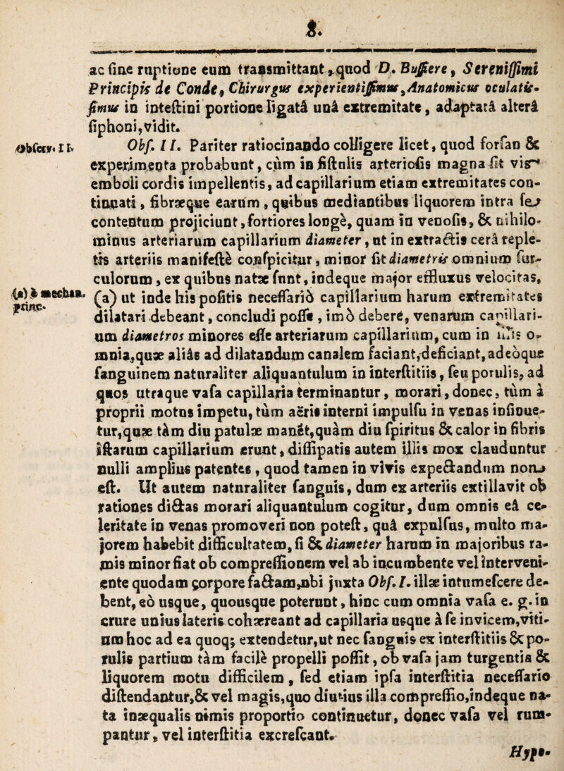 i») i «Cfibi»» frints* ac fine ruptione cum transmittant *quod D. Bujfiere, Sereniflimi PrincAprs it Conde, Chirurgus exptrientijfimm * Anatomicus oculatis* fimus io mteftini portione ligati uol extremitate, adaptati alteri fiphooi,vidit. experimenta probabunt, cum in fiftnlis arteriolis magna Iit vir* emboli cordis impellentis, ad capillarium etiam extremitates con¬ tinuati , fibraeque earum , quibus mediantibus liquorem intra le^ contentum projiciunt, fortiores longe, quam ia venofis, & nihilo¬ minus arteriarum capillarium diameter, ut in extrahis cerl reple¬ tis arteriis manifefB cojafpieitur, minor fit diametris omnium fqr- culorum, ex quibus natae fnnt, indeque major effluxus velocitas, (a) ut inde his politis neceffarid capillarium harum extremitates dilatari debeant, concludi polft , imb deberi, venarum capillari¬ um dimetros minores efle arteriarum capillarium, cum in uTis o- mnia,quae aliis ad dilatandum canalem faciant,deficiant, adeoque fanguinem naturaliter aliquantulum in interftitiis, feu perulis, ad quos utraque vafa capillaria terminantur, morari, donec, tum i proprii motos impetu, tum aeri* interni impulfu in venas infioue- tur,quae tlm diu patulae man&fc,quam diu fpiritus & calor in fibris iftarum capillarium erunt, diffipatis autem illis mox clauduntur nulli amplius patentes, quod tamen in vivis expeflandum noru eft. Iit autem naturaliter fanguis, dum ex arteriis extillavit ofe rationes didas morari aliquantulum cogitur, dum omnis el ce»* Jeritate in venas promoveri non poteft, qui expulfus, multo ma¬ jorem habebit difficultatem, fi & diameter harum in majoribus ra¬ mis minor fiat ob compreffionem vel ab incumbente vel Interveni¬ ente quodam ^orpore fa&am,nbi juxta Obf. I. illae intnmefcere de¬ bent, eo usque, quousque poteruDt, hinc cum omnia vafa e. g. in crure unius lateris cohaereant ad capillaria usque I fe in vicem, viti- nm hoc ad ea quoq; extendetur,ut nec fanguis ex interftitiis & po- ruli* partium tam facite propelli poflit, ob vafa jam turgentia & liquorem motu difficilem, fed etiam ipfa interftitia necefiario diftendantur,& vel magis,quo diurius illa compreffio,indeque na¬ ta inaequalis nimis proportio continuetur, donec vafa vel rum¬ pantur * vel interftitia excrefcant» Hyf