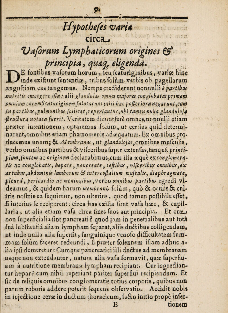 9i Hypothefes vari* circa., • - - • ■■ '■* : ■ v ‘l Vafornm Lymphaticorum origines & principia, cfu&fy eligenda. DE fontibus vaforum horum , teu fcaturiginibus, variae hinc inde exiftunt fententiae, tribus? folum verbis ob pagellarum aDguftiam eas tangemus. Nempe crediderunt nonnulli b partibus nutritis emergere ijla: alii glandulas omnes majores conglobatas primam omnium eorumScat uriginemfalutarunt;alii hac poflerioranegaruntpum in partibus pulmonibus fcilicet peperianturpbi tamen nulla glanduloja ftru&ura notata fuerit. Veritatem dicuntfere omnesmonnuili etiam praeter intentionem , optaremus folum, ut certius quid determi¬ narent,omnibus etiam phaenomenis adaequatum.Ex omnibus pro. ducemus unam; & Membranas, ut glandulefas,omnibus mufculis, verbo omnibus partibus & vifceribus fuper extenfas,tanqua princi- piumjontem ac originem dec!arabimus,cum illa aeque exconglomera» iis ac conglobatis, hepate , pancreate, teflibus, vifceribus omnibus3ex artubus %ab dominis lumborum & intercofialium mufculis, diaphragmate, pleura, pericardio ac meningibus perbo omnibus partibus egredi vi¬ deamus , Sc quidem harum membranis folum , quo & oculis & cul¬ tris noflris ea fequimur, non ulterius, quod tamen poffiblie eflet, ii interius fe reciperent*, circa has exilia funt vafa haec, &. capil¬ laria , ut alia etiam vafa circa fines fuos aut principia. Et cue_> non fuperficialiafint pancreati ? quod jam in penetralibus aut tot£ fud fubftantia aliam lympham feparat,aliis du&ibus colligendam, ut inde nulla alia fuperfit, fanguinjque venofo difficultatem fura- mam (olum faceret redeundi, fi prater folennem illam adhuc a- lia ipfi demeretur: Cumque pancreatici illi duftus ad membranam usque non extendantur, natura alia vafa formavit, quse fuperflu- ama nutritione membran.t lympham recipiant. Cur ingredian¬ tur hepar ? cum nihil reperiant pariter fuperflui recipiendum. Et fic de reliquis omnibus conglomeratis totius corporis, quibus non parum roboris addere poterit fequens obfervatio. Accidit nobis in iuje&ione cerae in duftum thoracicum, fa£to initio prope infer- ! < B tionem