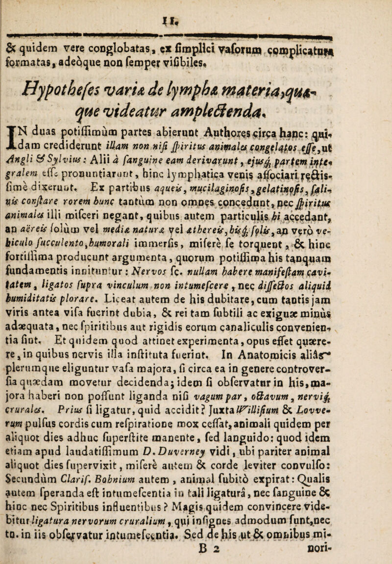 & quidem vere conglobatas, e» fimplki vaformn complicaturi formatas, adeqque non femper vifibiles* Hypothefes varu de lympha materiamus- que videatur ampleftenda, TN duas potifiiraum partes abierunt Authoyescjrsahancrqpi, Adaro crediderunt illam non nifi JJnritus animales congelatos ejfe^vX dngli SSylvitts: Alii a fangujne eam derivabunt, ejus % partem in te* gralem effc pronuntiarunt, hinc lymphatica venis affociari jreftis- fime digerunt, Ex partibus aqueis, murilaginofis>ge latino fis 3 nk conjlare rorem hunc tantum non omnes concedunt, necifyiritm animales illi mifceri negant, quibus autem particulis accedant, an aereis (olum vel media natura yel athereis^hisrj,/j?/ir,an v$tq ve¬ hiculo fucculento^humorali immerfis, mifere fe torquentv& hine fortilhma producunt argumenta, quorum potitfima his tanquam fundamentis innituntur: tfervos fc. nullam habere manifeflam cavi¬ tatem, ligatos fupra vinculum non intumefeere , nec dijfe&os aliquid bumiditatk plorare. Liceat autem de his dubitare, cum tantis jam viris antea vifa fuerint dubia, & rei tam fubtili ac exiguae minus adaequata, nec fpiritibus aut rigidis eorum canaliculis convenien-s tia fint, Et quidem quod attinet experimenta, opus effet quaere¬ re, in quibus nervis illa inftiruta fuerint. In Anatomicis alidar* plerumque eliguntur vafa majora, fi circa ea in generecontrover- fia quaedam movetur decidenda; idem fi obfervatur in his,ma« jora haberi non poiTunt liganda nifi vagum par 9 o&avum, nervifi crurales. Prius fi ligatur,quid accidit? JuxtaU^illifiurn & Lovve- tum puifus cordis cum refpiratione mox ceflat, animali quidem per aliquot dies adhuc fuperftite manente, fed languido: quod idem etiam apud laudatiffimum D.Duverney vidi, ubi pariter animal aliquot dies fupervixit, mifere autem & corde leviter convulfo: Secundum Clarif. Bohnium autem , animal fubitd expirat: Qualis autem fperanda eft intumefeentia in tali ligatura, nec fanguine & hinc nec Spiritibus influentibus? Magis quidem convincere vide¬ bitur ligatura nervorum cruralium, quj infigoes admodum funt,nec tn. in iis obfejvatur inturaefeentia. Sed de hiscut & omnibus mi- B 2 nori-