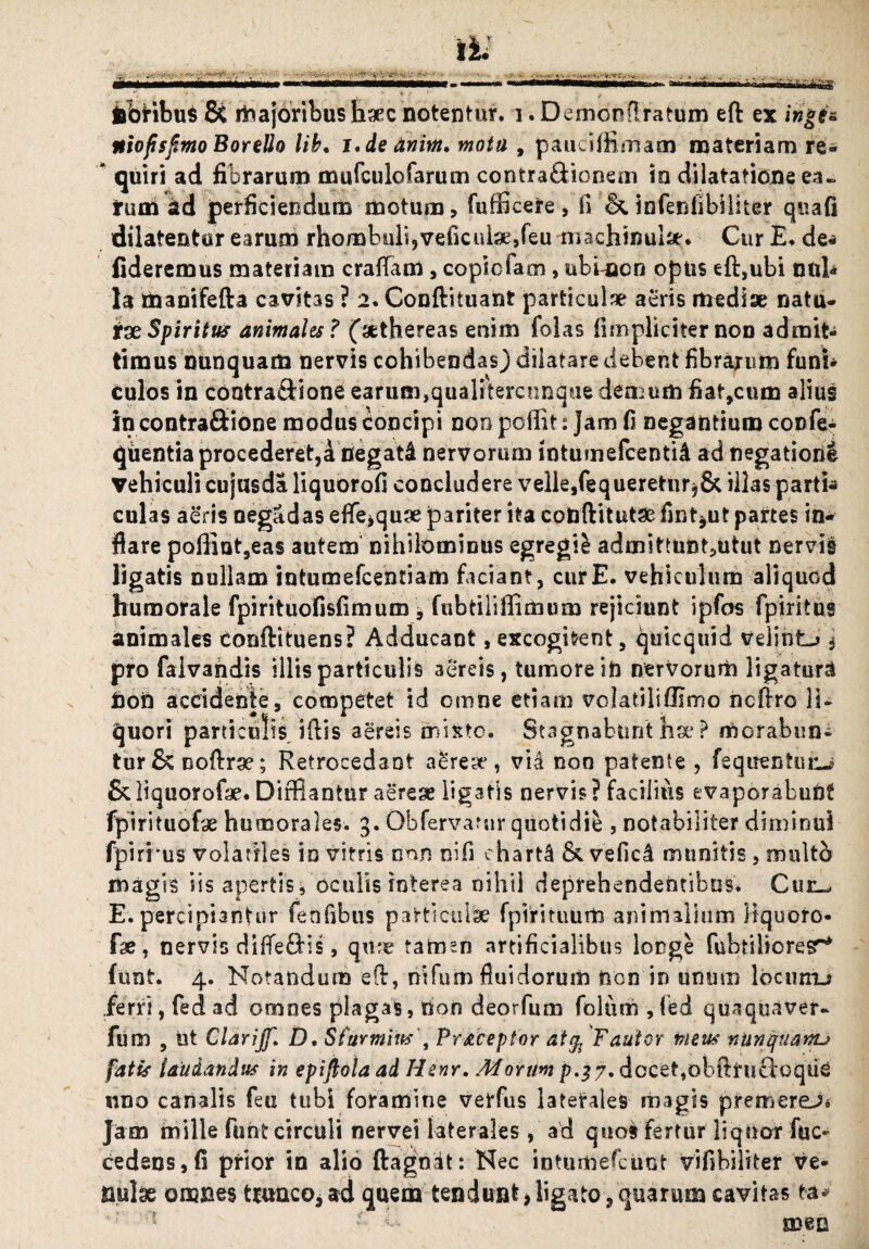 -*4rtii^iirthtirg febribus & majoribus Haec notentur, i. Demonflratum eft ex ingt& niofisfimo BoreUo lib. i,de dnirn. motu , pauciffimam materiam re- * quiri ad fibrarum mufculofarum contra&ionem la dilatatione ea¬ rum ad perficiendum motum, fufficere , fi & infenfibiliter qua (i dilatentur earum rhombuli,veficutee,feu machmular. Cur E. de- fideremus materiam craflam, copicfam, ubnacn optis eft,ubi nuh la manifefta cavitas ? 2. Conftituant particulae aeris mediae natu¬ rae Spiritus animales ? ('aethereas enim folas (impliciter non admit¬ timus nunquam nervis cohibendas) dilatare debent fibrarum funh culos in cootra&ione earum,quaiitercnnque demum fiat,cum alius in contrafiione modus Concipi noo poffit: Jam fi negantium confe- qiientia procederet,a flegat4 nervorum intumefcentiA ad negatione vehiculi cujusda liquorofi concludere velle,fequereturj& illas parti* culas aeris oegadas effe^quse pariter ita codftitutse fint^ut partes in¬ flare paffiot,eas autem nihilominus egregie admittunt,utut nervis ligatis nullam intumefcentiam faciant, cur E. vehiculum aliquod humorale fpirituofisfimum 9 fubtiiiffimum rejiciunt ipfos fpiritus animales tonftituens? Adducant, excogitent, quicquid velint^ $ pro faivahdis illis particulis aereis, tumore ih nervorum ligatura feon accidente, competet id omne etiam volatiliflimo ncftro li¬ quori particulis iftis aereis mixto. Stagnabunt ha* ? morabun¬ tur &noftr9?; Retrocedant a^reto, vid non patente , fequentuiu SUiquorofae. Difflantur aereae ligatis nervis? facilius evaporabunt fpirituofae humorales. 3. Obfervatur quotidie , notabiliter diminui fpirrus volatiles in vitris non nifi charti &vefic4 munitis , multo magis iis apertis, oculis interea nihil deprehendentibus. Cur-, E. percipiantur fenfibus particulae fpirituum animalium fiquoro- fae, nervis difle£Hs, qme tamen artificialibus longe fubtilioresr* funt. 4. Notandum eft, nifum fluidorum non in unum locmru ferri, fed ad omnes plagas, non deorfum folum , led quaquaver- fum , ut Clarijf. D. Sfurmins , Pr^ceptor atg, Fautor meus nunquanu fatis laudandus in epijlola ad Henr. Morum p.}7. docet,obftruftoqiiC uno canalis feti tubi foramine verfus laterales magis premerem Jam mille funt circuli nervei laterales, ad quos fertur liquor fuc- cedens,fi prior in alio ftagnit: Nec intumefcuot vifibiliter ve¬ nulae omnes trunco, ad quem tendunt > ligato, quarum cavitas ea* { ' v- meo