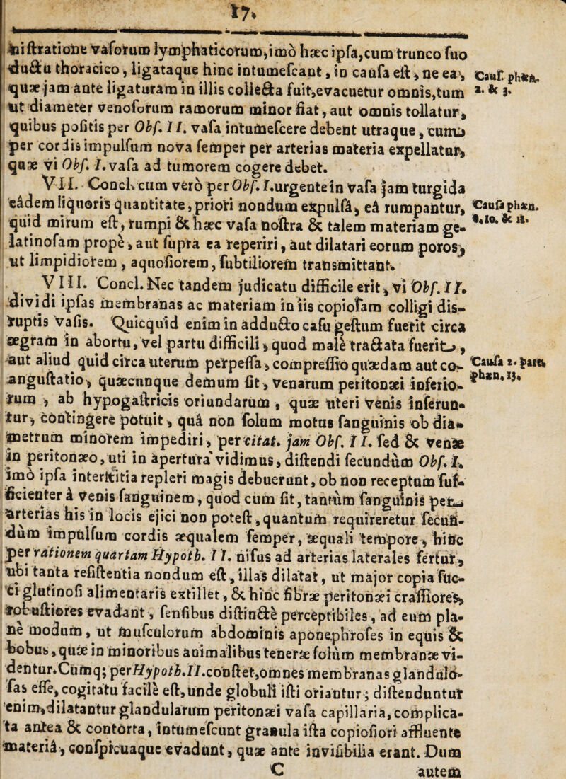 17* - - - -1- -lUJJJ_Lx^_L _.——. toiftratione vaforuro lymphaticorunvmb haec ipfa,cum trunco fuo duSu thoracico, ligataque hinc intumefcant, in caufa eft, ne eas Caut ph**« quae jam ante ligaturam in illis colie&a fuit,evacuetur omnis,tum *• * 3' Ut diameter venofotum ramorum minor fiat, aut omnis tollatur, quibus pofitis per Obf. 1 /. vafa intumefcere debent utraque, curro per cor iis impulfum nova femper per arterias materia expellatur^ quae vi Obf. /.vafa ad tumorem cogere debet. Vi I. Conclvcum ver6 per Obf. /.urgentein Vafa jam turgida eadem liquoris quantitate, priori nondum expulOl, rumpantur, ^aufaphacji. quid mirum eft, rumpi & haec vafa noftra & talem materiam ge- 1*10***ll' latinofam prope ■, aut fupra ea reperiri, aut dilatari eorum poros> ut limpidiorem , aquofiorem, fubtiliorefn transmittant. j. .X***- Conci. Nec tandem judicatu difficile erit * vi Obf. ll. 'dividi ipfas membranas ac materiam in iis copiofam colligi dis-» Nuptis vafis. Quicquid enim in addu£bo cafu geftiun fuerit circa aegram in abortu, vel partu difficili * quod male tra&ata fuerito 9 aut aliud quid circa uterum perpeffa,compreffioquaedam aut anguftatio, quaecunque demum fit, Venarum peritonaei inferio» rum , ab hypogaftricis oriundarum , quae uteri venis inferun* tur^ contingere potuit , qu& non folum motas fanguinis obdia* metrum minorem impediri, 'fervitat, jam Obf. i I. fed & Venae in peritonaeo, uti in apertura vidimus, diftendi fecundum Obf. I. imo ipfa interstitia repleti magis debuerunt, ob non receptum fuf* fidenter a venis fanguinem, quod cum fit, tantum fanguinis pefc^ Arterias his in locis ejici non poteft, quantum requireretur feculi- dum impulfum cordis aequalem femper, aequali tempore, hiiTc jper rationem quartam Hypotb. / /. nifus ad arterias lateTales fertur, ubi tanta refiftentia nondum eft, illas dilatat, ut major copia fuc^ ci gluti no fi alirheotaris extillet, & hinc fibrae peritonaei craffiores, ifobuftiores evadant, fenfibus diftinfte perceptibiles, ad eum pla¬ ne modum, ut toufculorum abdominis aponeplitofes in equis 5c bobus,quae in minoribus animalibus tenerae folum membranae vi- dentur.Cumq; per Hypotb. II.conft, et, omnes membranas glanduld- fas efie, cogitatu facile eft,unde globuli ifti oriantur ; diftecduntut enim,dilatantur glandularum peritonaei vafa capillaria, complica¬ ta antea & contorta, tntumefcunt granula ilia copiofiori affluente toateril, confptcuaque «vadunt, quae ante invifibilia erant. Dum C autem