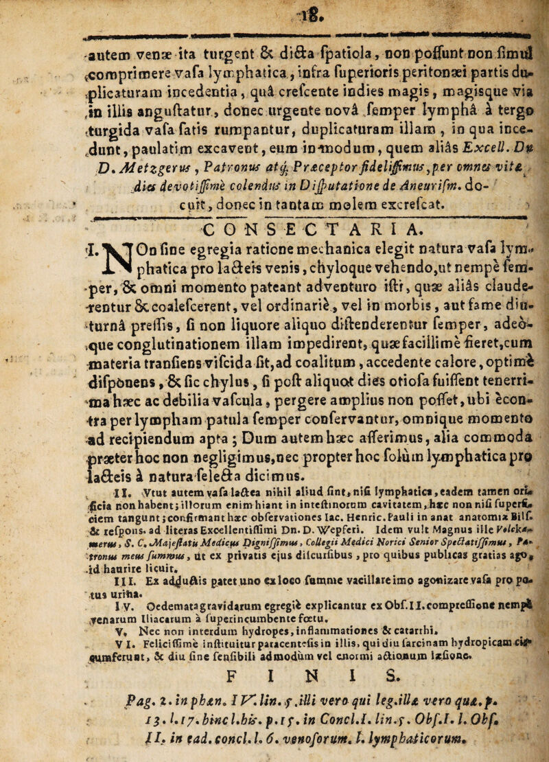 autem venae ita turgent & difta fpatiola, non pofluntnon *comprimere vafa lymphatica, infra fuperioris peritonaei partis du¬ plicaturam incedentia, qulcrefcente indies magis, magisque via m illis anguftatur, donec urgente oov& femper lympha i tergo «turgida vafa fatis rumpantur, duplicaturam illam , in qua ince~ ,dunt, paulatim excavent, eum in*modum, quem ali&s Excell.Dn D. Metzgerus , Patronus aUj, Pr&ceptor fidelijfimus ^per omnes vit&^ dies devotiffime colendus in Dijputathne de dneurifm* do¬ cuit, donec in tantam molem excrefcat. cITn S~E~C^T A R I A. * rLVT0Df,De egregla raricne mechanica elegit natura vafa lym>* JlN phatica pro lafteis venis, chyloque vehendo,ut nempe fero- per,1k omni momento pateant adventuro ifti, quse ali^s claude¬ rentur Sccoalefcerent, vel ordinarii , vel in morbis, aut fame diu¬ turni prelTis, fi non liquore aliquo diftenderentur femper, ade&- ,que conglutinationem illam impedirent, quse facillime fieret,cum materia tranfiens vifcida fit,ad coalitum, accedente calore,optimi difpbnens, & fic chylus, fi poft aliquod dies otiofa fuiffent tenerri- mahaec ac debilia vafcula, pergere amplius non poffet,ubi econ* tra per lympham patula femper confervantur, omnique momento ad recipiendum apta ; Dum autem haec afferimus, alia commoda {jraeter hoc non negligimus,oec propter hoc foliim lymphatica pro afteis i natura fele&a dicimus* II. Vtut autemvafalaftea nihil aliud fint*ni£ lymphatici,eadem tamen ori# fida non habenti illorum enimhtant in inteftinorum cavitatem, hsc nonnififuperfc» dem tangunt i confirmant haec obfervationcs lac. Henric. Pauli inanat anatomia Bilf» & refpons. ad literas Exoellentiilimi Dn. D. Wepferi. Idem vult Magnus ille Veleka* mertes. S. C, JMajeftatu Mediefis Dignifjimtu, Collegii Medici Norici Senior SpeClattfJimue, tronut metes fummus, ut ex privatis ejus dilcuifibus , pro quibus publicas gratias ago, id haurire licuit. III. Ex a<y uftis patet uno cxloco Cumme vacillare imo agooizare vafa pro po¬ tus uriha. I V. Oedemata gravidarum egregii explicantur exQbf.II.corapreflione nempe genarum Iliacarum a fuperincumbentefcetu. V* Nec non interdum hydropes,inflammationes 5c catarrhi* VI. Felicifijme inftituiturparacentcfisin illis, qui diu larcsnam hydropicam CHI* «umferuut, 3c diu fine feafibili admodum vel enormi a&ionum Isefioue. FINI S. Pag. z. inphstn» IV** lin.f .illi voro qui legMU vero qu&.f* il* l.iy*hincl*his. p*iy* in Conci.I* lin.y. Obf.l. L Obf» /I* in ead* conci* l* 6* vmoforum. t* lymphaticorum*
