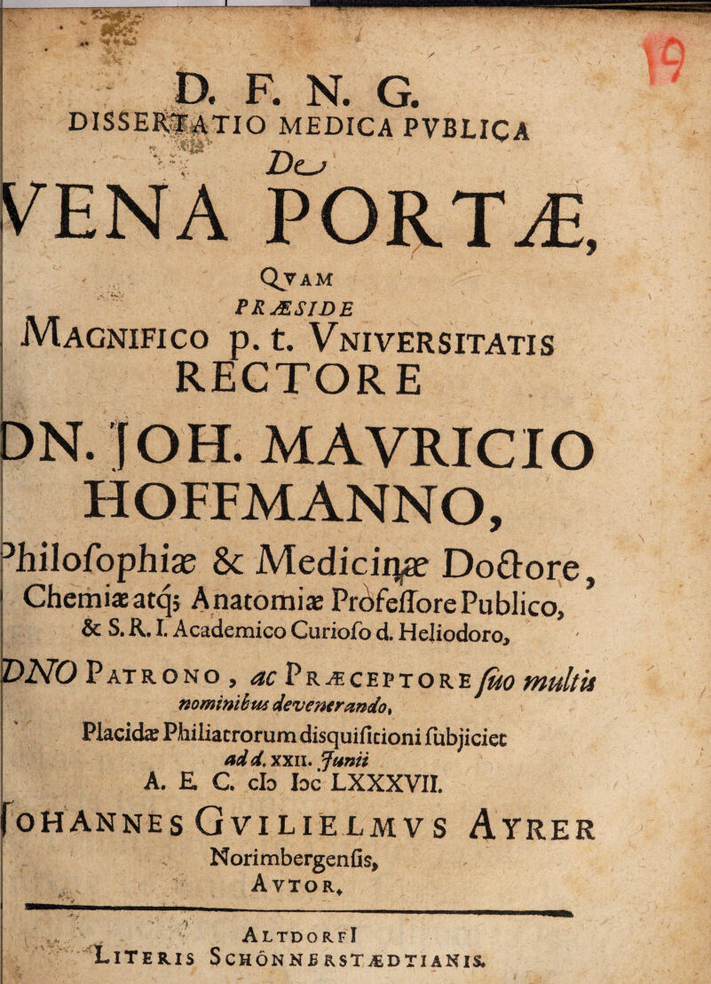 ** D. F. N. G. DISSERII^TIO MEDICA PVBLICA <1 n Dcj o i PORTAE, Qvam PRjESIDE Magnifico p. t. Vniversitatis RECTORE DN. f OH. MAVRICIO HOFFMANNO, Dhilofophix Sc M.edicii\x Do&ore, Chemiae atqj Anatomiae Prbfeflore Publico» & S. R. I. Academico Curiofo d. Flejiodoro, DNO Patrono , ac Praeceptorefuo multis nominibus devenerando. Placida; Phiiiacrorum disquificioni (ubjiciec ad d. xxii. Junii A. E C. cb bc LXXXVII. foHANNES GVILIELMVS AyRER Norimbergenfis» Avtor. A,i. / V ■ 1 1 -1* 1 -i—... Vr r AltdorfI Literis Schonnsrst^edtianir