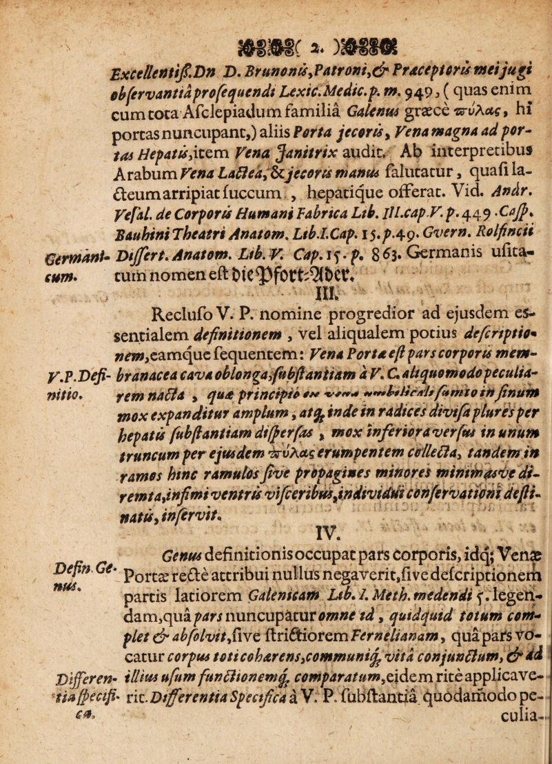 Excellenti/.Dn D. Brunonx>Patrom,& Praeceptoris meijugi obfervanttdprofequendt LexicMedtc.p. m. 949^ quas enim cum tota Afclepiadum familia Galenus granee irvXas, hi portas nuncupant,) aliis Porta jecoris, Vena magna ad por¬ tas Hepatis yitem Vena janitrix audit. Ab interpretibus Arabum Vena Lafleay&jecoris manm falutatur, quafi la¬ cteum arripiat fuccum, hepatique offerat. Vid. Andr. Vefal. de Corpores Humani Fabrica Ltb. lILcapV. p. 449 -Cajp. Bauhini Theatri Anatorn. LtbJ.Cap. 15. p-4-9* Gvern. Rolfincti drmhnU Differt. Anatom. Lib. V Cap.is-p. 8^3* Germanis ufita- m* tum nomen eftbtc^fbrt^&evf ' Ilfw V.P Defi¬ nitio* Reclufo V. P. nomine progredior ad ejusdem es¬ sentialem definitionem , vel aliqualem potius dcfertptto* »^»,eamquefequentem: Vena Porta e(l pars corpores mem¬ branacea cavAoblongayfubftanitam dV. C. aliquo modo peculia¬ rem nacia , qua principio *** ‘v*** ****&iticM* fenito in Jinum mox expanditur amplum, at% inde in radices divifa pluries per hepatis fubftantiam dtfterfzs \ moxinferior a verfus in unum truncum per e jus dem i&vXccg erumpentem cclkCla^ tandem in ramos hinc ramulos /ve propagines minores minmasve dt- reintad)$miveMruvij[cefim natis, itifervit* IV. Genus definitionis occupat pars corporis, idq; Venas Depn Ge* porcx re&£ attribui nullus negaveritffive defcriptionerii nm* partis latiorem Galenicam Ltb* 1. Meth. medendi ^. legen¬ dam, quadri nuncupatur omne td, quidquid totum com¬ plet & abfolvit/wc ftriSiorem Temeliamm, qua pars vd- cattir corpus toticoharensycommunifevita conjun£lum>&dd Dijferen- illius ufum funlhonemq, comparatum^idem rite applicave- 'iihjpicifi' vk.DtfferentiaSpeetficaa V. P, fuBftantia quodamodope- cet* ^ culia-