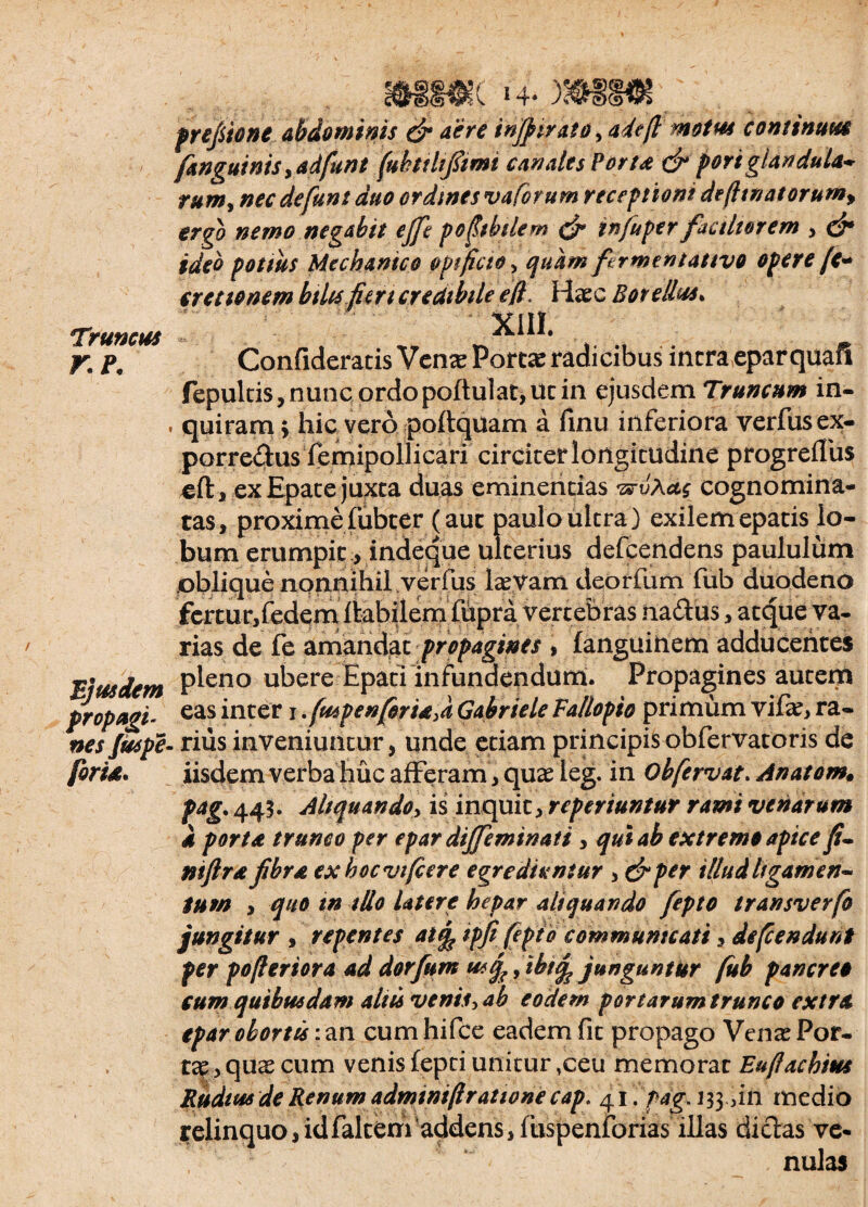 Truncus r.p. Ejusdem propagi' nes Juspe foria. 14, prefiione abdominis & aere injfirat0 yadefi motus continuus [anguinis, adfunt fubtthfiimi canales Peru & portglandula* rum> nec de funt duo ordines vaforum receptioni de(ltnatorum> ergo nemo negabit ejfe pofibilem & infuper factitor em , & ideo potius Mechanico opificio > quam ftrmentauvo opere [e* cretionem btUs fkn credibile efl. Haec Botellus* XIII. Confideratis Venae Portae radicibus intra eparquafi fepultis, nunc ordopoftulat,ut in ejusdem Truncum in- quiram > hic vero poftquam a linu inferiora verfusex- porredus femipollicari circiter longitudine progreffus .eft , ex Epace juxta duas eminentias 'zs-vAag cognomina¬ tas, proximefubcer (aut paulo ultra) exilem epatis lo¬ bum erumpit > indeque ulterius defcendens paululum oblique nonnihil verfus laevam deorfum fub duodeno £ertur,{edemlHhilem fflpra vertebras rtadus, atque va¬ rias de fe amandat propagines , languinem adducentes pleno ubere Epati infundendum. Propagines autem eas inter 1 .fuspenforiaA Gabriele Vallopio primum vifie, ra¬ rius inveniuntur, unde etiam principis obfervatoris de iisdem verba huc afferam, quas ieg. in Oh fervat. Anatom* pag. 445. Aliquando, is inquit, rcperiuntur rami venarum 4 porta trunco per epar dijfeminati , qui ab extremo apice fi- ntftr4 fibra exhocvifcere egrediuntur > &p*r illud ligamen¬ tum , quo in illo latere hepar aliquando fiepto transverfo jungitur , repentes at(f ipfi fepto communicati, defendunt per poferiora ad dorfum usfo, ibiifc junguntur fub pancreo cum quibusdam aliis venis, ab eodem portarumtrunco extra epar obortis: an cum hifce eadem fit propago Venas Por* tap, quas cum venis fepti unitur ,ceu memorat Eufiachius Rudius de Renum adminiftratione cap: 41. pag.i 33.411 medio relinquo, idfalteni'addens, fuspenforias illas didas ve¬ nulas