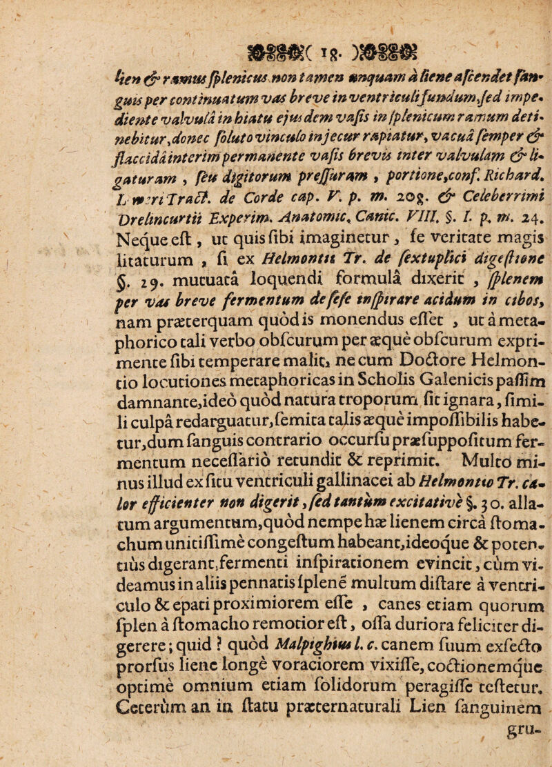 K T8* i'ten & rmnu fplenicus non tamen unquam a Rene afcendet fkn• f per continuatum vos breve inventricuhfundum ffed rmpe* diente valvula in hiatu ejmdcm vajts in jplenicum ramum detu nebitur %donec foluto vinculo in jecur rapiatur, va femper & flaccida interim permanente vafis brevis inter valvulam & li¬ gaturam , ftu digitorum prejjhram , portione,conf. Richard. I nmTratt. de Corde cap. V\ p. m. 20g. & Celeberrimi Drelmcurtii Experim. Anatomic, Cante. VIII\ §. I. p, m. 24. Neque eft , uc quisfibi imaginetur * fe veritate magis litaturum , fi ex ttelmontn Tr, A fextuplici dige (Itone §. 29. mutuata loquendi formula dixerit , fflenem per vae breve fermentum de fefe tnfftrare acidum in ctbos, nam praeterquam quod is monendus eflet , ut ameca- phorico tali verbo obfcurum per aeque obfcurum expri¬ mente fibi temperare maliti necum Dodore HeJmon- tio locutiones metaphoricas in Scholis Galenicispafllm damnanteddeo quod natura troporum fit ignara, fimi- li culpa redarguatur, femita talis aeque impedi bilis habe- tur,dum fanguis contrario occurfu praefuppofitum fer¬ mentum neceflarid retundit & reprimit. Multo mi¬ nus illud ex fitu ventriculi gallinacei ab Helmontto Tr. ca¬ lor efficienter non digerit ,fcd tantum excit at ive §. 3 o. alla¬ tum argumentum,quod nempe hae lienem circa ftoma- chum unitiftime congeftum habeant,ideoque & potem cius digerantjfermenti infpiracionem evincit, cum vi¬ deamus in aliis pennatis Iplene multum diftare a ventri- ctilo &epati proximiorem efle , canes etiam quorum fplen a ftomacho remotior eft, ofla duriora feliciter di¬ gerere ; quid ? quod Malpighiusl. c. canem fuum exfedo prorfus liene longe voraciorem vixifle, codionemque optime omnium etiam folidorum peragifte tcftetur. Ceterum an in ftacu prxcernaturali Lien fanguinem