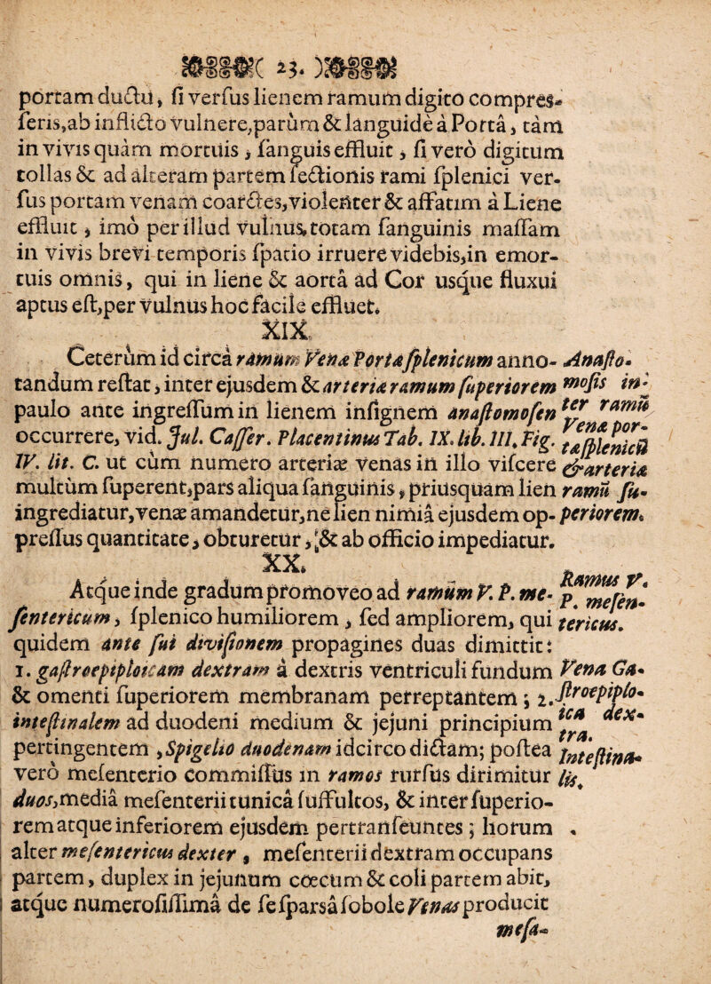 portam du£lu, fi verfus lienem ramum digito comprel* feris,ab infli&o vulnere,parum & languide a Porta, tam in vivis quam mortuis, fanguis effluit * fi vero digitum tollas & ad akeram partem ledionis rami fplenici ver. fus portam venam coardes*violenter & affatim a Liene effluit * imo per illud vulnus, totam fanguinis rnalTam in vivis brevi temporis fpatio irruere videbis,in emor¬ tuis omnis, qui in liene & aorta ad Cor usque fluxui aptus eft,per vulnus hoc facile effluet* XlX Ceterum id circa ramum Vena Portafplentcum anno- Anafto* tandum reflat, inter ejusdem & arteria ramum [apertorem mofis paulo ante ingreffumin lienem infignem anaftomofen*** ram% occurrere, vici Jul. Caffer. Placentinus 7ab. IXJtkill.Fig. tajpfericB IV, iit, C. ut cum numero arteria? venas in illo vifcere e^arteria multum fuperent,par$ aliqua fanguinis * priusquam lien ramii fu* ingrediatur,venae amandetur,nelien nimia ejusdem op- feriorem• preffus quantitate > obturetur ab officio impediatur. XX, Atque inde gradum promoveo ad ramum V.P. me- /entericum, fplenico humiliorem, fed ampliorem, qui uricus. quidem ante fui dtviftonem propagines duas dimittit i i. gaflroepiptokam dextram d dextris ventriculi fundum Vena Ga* & omenti fuperiorem membranam perreptantem \ i.flmpipb* inteftindem ad duodeni medium & jejuni principium *** *€Xm pertingentem ,Spigelto duodenam idcirco didam; poftea tnte[Una« vero mefenterio Commiffus 111 ramos rurfus dirimitur duos,media mefenterii tunica fuffultos, &interfuperio- rem atque inferiorem ejusdem pertranfeuntes; horum . alter me [e mertem dexter , mefenterii dextram occupans partem, duplex in jejunum ccecum & coli partem abit, atque numerofiJlima de fefparsafoboie/lf^producic