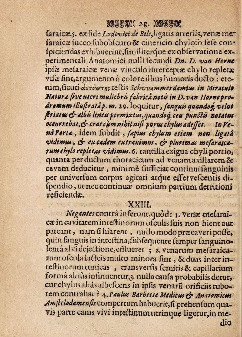 faraiCcT.5. ex fide Ludovici dc Bilsyligatis arteriis, venas me* faraicae fucco fubobfcuro & cinericio chylofo fefe con- fpideridas exhibuerint,fimiliterque exobfervatione ex. perimencali Anatomici nulli fecundi Dn. D. van Horne ipix mefaraicas venas vinculo intercepta chylo replet* vife finc,argumenco a colore illius humoris dudo : ete- mnnficundvro^rrr^ celtis Schvvam m er da m tus in Miraculo Natura (ive uteri muliebris fabrica notis in D. van Home pro* drornum illuftratap. m. 19. loquitur, fanguis quando% velut friatus dr albis Imus permixtus ^quandoq^ ceu punitis notatus occurrebat, & erat cu m nihil ni(i purus chylus adejfet. In Ve¬ na Fort a p idem fubdit, /aptus chylum etiam non ligata vidimus, dr ex eadem extraximus, dn plurimas me far a sca¬ rum chylo repletas vidimus, 6. tantilla exigua chyli portio, quanta perdudum thoracicum ad venam axillarem & cavam deducitur, minime fufficiat continui fanguinis per univerfum corpus agitati atque effervefeentis di- fpendio, ut nec continuas omnium partium decritioni reficiendas. XXIII. Negantes contra inferunt,qtiod: 1. tenas mefarai- cx in cavitatem inteftinorum ofculis fuis non hient auc pateant, nam fi hiarent, nullo modo prascaveri pofTe, quin fanguis in inteflina,fubfequente femper fanguino- lenta alvi dejectione,efflueret 5 2. Venarum mefaraica- rum ofcula ladeis multo minora fint, Scduas interin- teftinorum tunicas , transverfis femitis& capillarium forma altius infinuentur,3. nulla caufa probabilis detur, cur chylus alias albefeens in ipfis venarfl orificiis rubo¬ rem cont rahat ? 4» Paulus Barbette Medicus d* Anatomicus Amfldodamenfis compertum habuerit,fi prehenfum qua- vis parte canis vivi inceftinum ucrinque ligecurpnme- dio