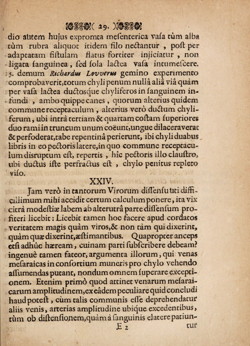 &3§«( *«>. )W > • dio alitem hujus expromta mefencerica vafa tum alba tum rubra aliquot itidem filo nedlantur , poft per adaptatam fiftulam flatus fortiter injiciatur , non ligata fanguinea , fed fola latfea vafa intumefcere. demum Rtchardm Lovverm gemino experimento comprobaverit,totum chyli penum nulla alia via quam per vafa la&ea duclosque chyliferos in fanguinem in¬ fundi , ambo quippe canes, quorum alterius quidem commune receptaculum , alterius vero du&um chyli» ferum, ubi intra tertiam & quartam coftam fuperiores duo rami in truncum unum coeunt,ungue dilaceraverac & perfoderat,tabe repentina perierunt, ibi chyli duabus libris in eo pecioris latere,in quo commune receptacu¬ lum disruptum eft, repertis , hic pedtoris illo clauftro* ubi dudtus ifte perfradtus eft , chylo penitus repleto fifo» - XXIV. Jam vero in tantorum Virorum difTenfu Uti diffi¬ cillimum mihi accidit certum calculum ponere, ita vix citra modeftiae labem ab alterutra parte diflenfum pro» ficeri licebit: Licebit tamen hoc facere apud cordatos veritatem magis quam viros,& non tam qui dixerint, quam quae dixerint,aeftimancibus. Quapropter anceps ecfi adhuc haeream, cuinam parti fubfcribere debeam? ingenue tamen fateor, argumenta illorum, qui venas mefaraicasinconfortium muneris pro chylo vehendo aftumendas putant, nondum omnem fuperare excepti¬ onem. Etenim primo quod attinet venarum mefarai- carum amplitudinem,ex eadem peculiare quid concludi haudpoteft , cum talis communis effe deprehendatur aliis venis, arterias amplitudine ubique excedentibus, tum ob diften£onem,quam a (anguinis elaterepatiun- £ z «ur