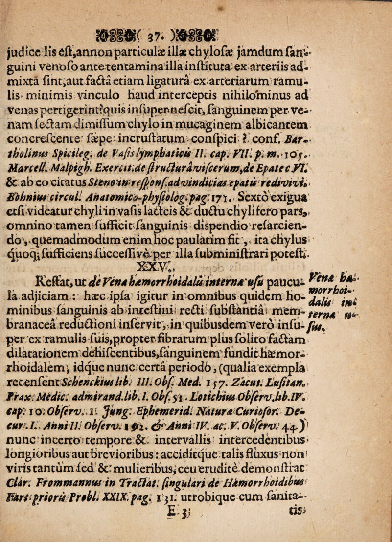 judice lis eft,annoa particula illae chylofae jamdum fanv guini venofo ancetentaminailla infticuta-ex arteriis ad- mixca fmc^aut fafta etiam ligatura ex arteriarum; ramu¬ lis minimis vineulo Haud interceptis nihildininus ad venaspertigerintiquis inluperinefcitifanguinem per ve-^ nam ledam dimiffum chyloin mucaginem albicantem concrefceme: faepe' incruftatum confpici £ conf. Bar¬ tholinus Sficileg. de fafsiymphamis//. cap)VlL pnt MaretB^Malpigh. ExemKdeftruttnramfcerumidi Epote c yii & ab eo citatus Sttnotnrefyenfadvindiciasepaturedtvtvi* omnino tamen fufficit fanguinis dispendio refarcien doy quemadmodum enim hoc paulacim fit,, ita cHylus; quoqifufficiensfuccelliv4per illa fubminiftrari pocefly Reflat, ut de Ven4 hamorrhoidaluinterndufa Vena b&> * la adjiciam h^c ipfa igitur in omnibus quidem ho-***£. minibus fanguinis ab>inceftinii redi fubftantiai mem-^r^4 branacea redudioniinfervic, imquibusdem Vero iiifu-/^9 per ex ramulis fuis,propter fibrarum plus folito fiadam dilatationem dehifcentibuSjfanguinem; fundit H«emor- rhoidalem^ idque nunc certa periodb, (qualia exempla rcccnfcniSchenckm Itb) III. obf Med. 157. Zkcut. Lufitarto- frax; Medie: admirand.ltb.l. Obfyi.LotichmQbfervMb.IV* cap: ioWbferv.il $ung: Ephemeridi Natura Curio for: De± curr. /. Anui IIJ obferv. 1 pi. & Atini 1K ac. VWbferv. 44.)1 nunc-incerto^ tempore intervallis? intercedentibus» longioribus aut Brevioribus: acciditquetalis fluxus non? viris tantum fed &: mulieribus,' ceu erudite demonllrac CUr: Frommannus in Tr attat. fwgulari de Hdmorrhoidtbm Buri[priori* Probi. XXIX. pag 131. utrobique cum ianita-* E jj , ' cisi