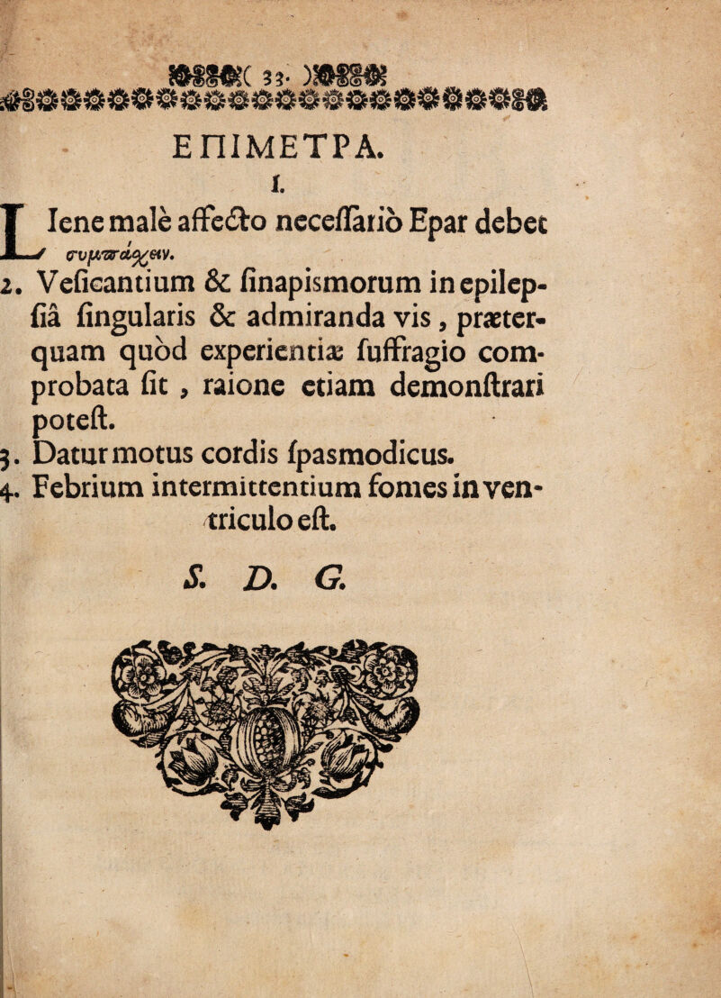 33- ) EniMETPA. i. Liene male affe&o neceflario Epar debet rvjward%&v. 2. Vefieantium 8t (inapismorum inepilep- (ia lingularis & admiranda vis, praeter¬ quam quod experientia; fuffragio com¬ probata (it, raione etiam demonftrari poteft. 4.. Febrium intermittentium fomes itl ven¬ triculo eft. S. D. G. /