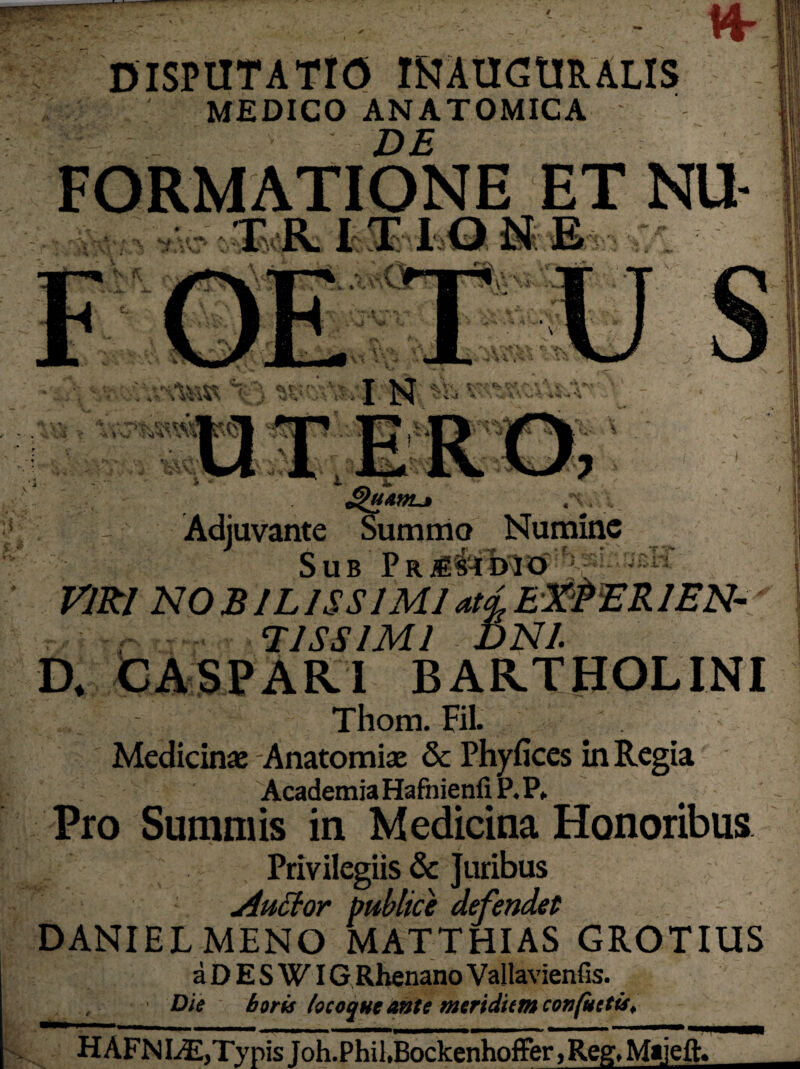 DISPUTATIO INAUGURAIIS MEDICO ANATOMICA de FORMATIONE ET NU T R. I T ION E i v r*- H *■ X M. ; 'V J: vx t .‘-Ta 't ’ ') (Jv r ' f • ■ T VT CN * • t - / Cv \ T  „ W > ^ . i ’ A_ •»*■$?• £ 4- *. Jl/ £>uanL* Adjuvante Summo Numine Sub VIRI NOBILISSIMI at^E&ERlEN- T1SS1M1 DNl a CA SPARI BARTHOLINI Thom. Fil. Medicinae Anatomiae & Phyfices in Regia Academia HafnienilP.P* , Pro Summis in Medicina Honoribus Privilegiis & Juribus Auttor publice defendet DANIELMENO MATTHIAS GROTIUS a D E S WIG Rhenano Vallavienfis. Die horis locoqne ante meridiem confuetis. HAFNLE,Typis f oh.Phil.Bockenhoffer, Reg. Majeft.