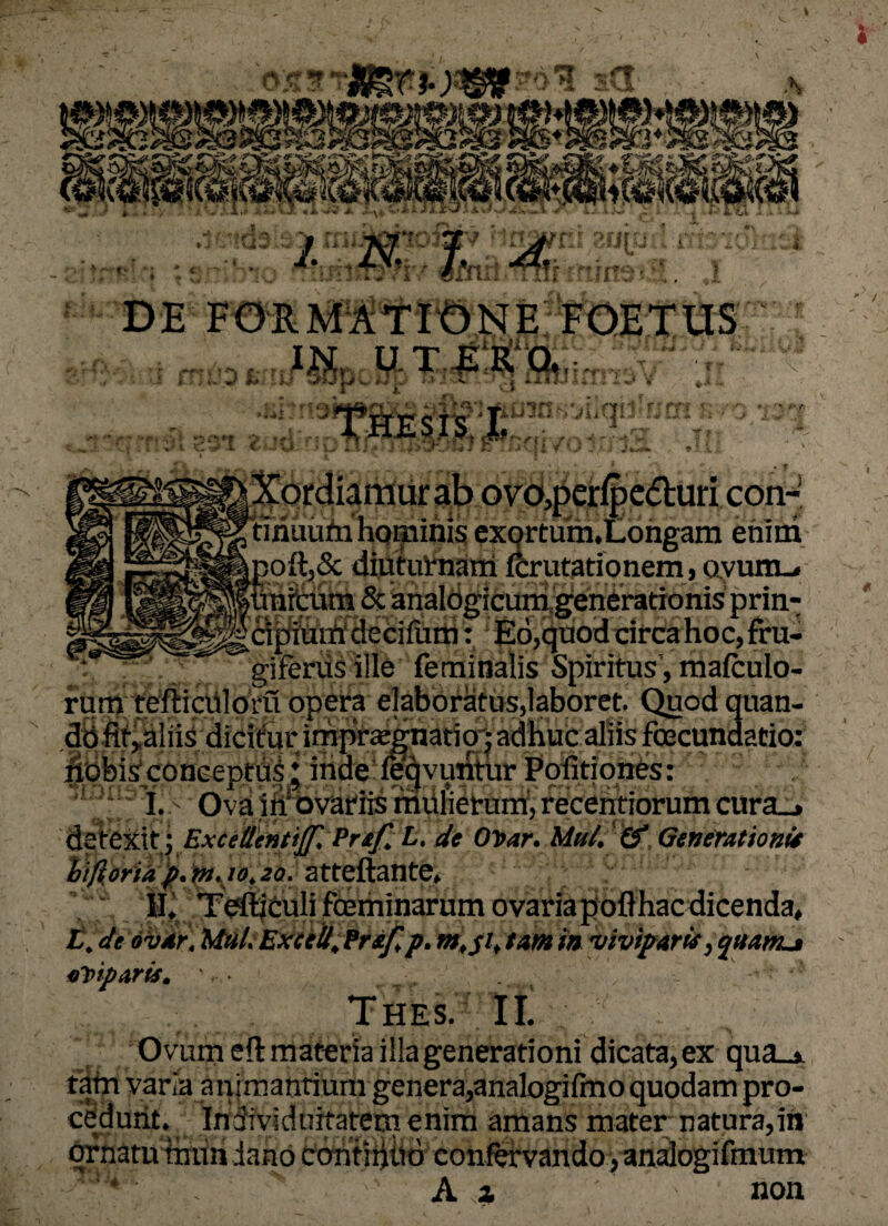 DE FORMATIONE FOETUS H41 C-Uvi y r?3i CJ r*v' ^ r i*trt <■■* f 1 r r rfii t ,<s^^rdiamurab 0vo,peripctturi con-- tmuiihi hominis exortum. Longam enim ioft,& diuturnatii fcrutationem, avum_» inrcum 5c analogicum gen6ratiomsprin- apium decilum: Eo,quod circa hoc, fru- giferus ille feminalis Spiritus, mafculo- do fit, aliis dicitur impraegnatio'j adhuc alus to §$9is conceptus; indeiieqyutftur Politiones: I. Ova ili* ovariis mulierum, recentiorum cura_> defeitit \Extettkntijf Praf. L. de OT>ar. Mu/. & Generationi* ifybriaf.in.jo.20. atteftante, II, Tefl^culifcEminarumovariapoflhacdicenda, L. de ovar, Mtil. Excel/. Prtf,p. m,$i, tam in viviparis, quanu «piparis. '• t , . t Thes. II. Ovum eftmateria illa generationi dicata, ex qua_» tam varia animantiiim gener a,analogi Imo quodam pro¬ cedunt. Individuitatem enim amans mater natura,in ornatu imm dano continuo confervando,analogifmum A a ' non