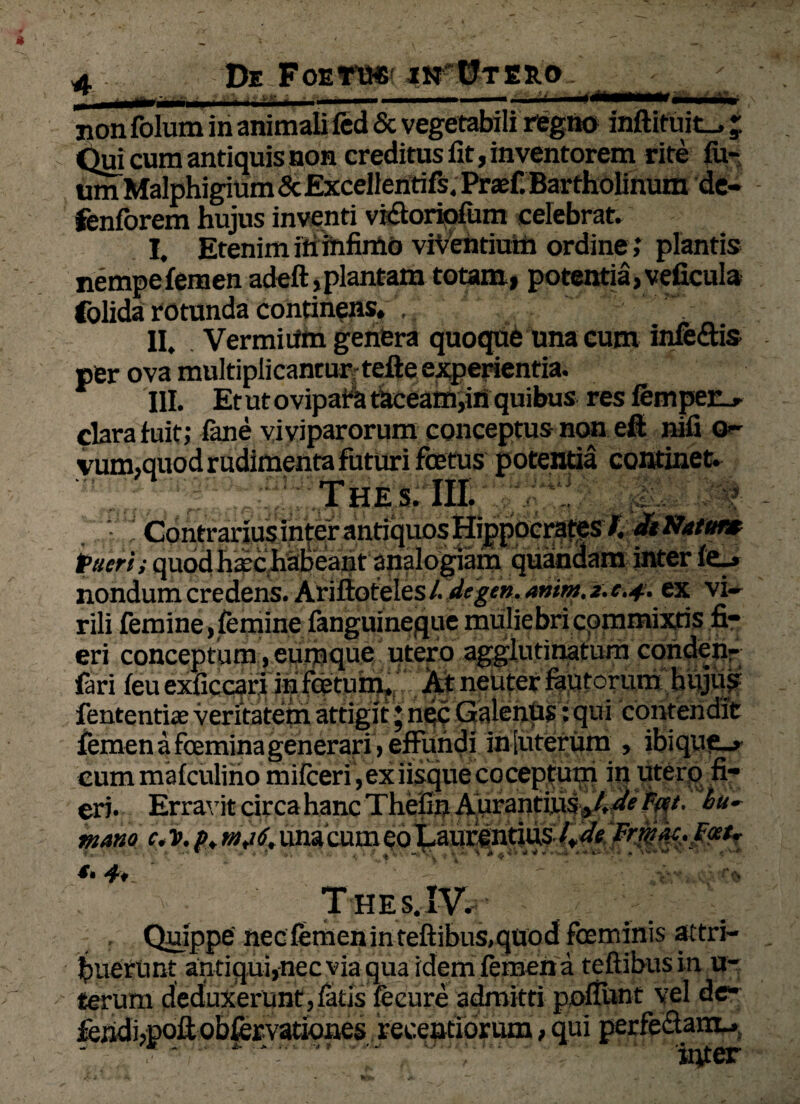 De Foetius in Utero ♦» 9 non folum in animali fcd & vegetabili regno inftituit_, _ Qui cum antiquis non creditus lit, inventorem rite itu¬ um Malphigium & Excellentifs. Praf. Bartholinum de- fenforem hujus inventi vi&oriofum celebrat. I. Etenim in infimo viVendum ordine ; plantis nempe femen adeft,plantam totam, potentia, veficula folida rotunda continens. . II. Vermiiim genera quoque una cum infettis per ova multiplicantur-telle experientia. III. Et ut ovipa A taceam,in quibus res fempet-. clara fuit; (ane viviparorum conceptus non eft nili o- vum,quod rudimenta futuri foetus potentia continet. Thes. III. Contrarius inter antiquos Hippocrates /. dtNatut» Pueri i quod hxc habeant analogiam quandam inter fe^ nondum credens. Ariftoteles L degen. anim. z. c.4. ex vi¬ rili femine > femine fanguineque muliebri commixtis fi¬ eri conceptum, eunique utero agglutinatum conden- fari feu exficcari in foetum. At neuter fautorum hujus fententiae veritatem attigit ♦ nec Galenus: qui contendit femen a femina generari , effundi in [uterum , ibique^ cum mafculino mifceri , ex iisque coceptum in utero fi¬ eri. Erravit circa hanc Thefin A urantius J. deTm* hu~ mano c< v. p+ una cum eo Laufentius Frmk.fat* • w 1 * . « A- A A 4 ^ VI* « ^9**+ X • * *'V*# .  ■ v Thes. IV. Quippe nec femen in teftibus.quod foeminis attri¬ buerunt antiqui,nec via qua idem femen a teftibusin u- terum deduxerunt,(atis feeure admitti pofiUnt vel de» fej3kii,poftobfcrvationes recentiorum, qui perfe&uHL*