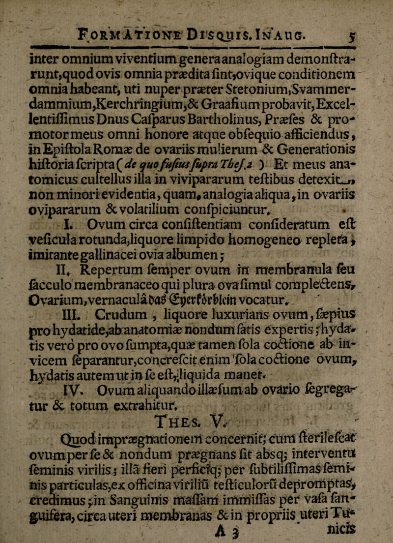 Formatione Disquis.Inaug. inter omnium viventium genera analogiam demonftra- runt,quod ovis omniapraeditafint»ovique conditionem omnia habeant, uti nuperpr£eterSretonmm,Svammer- dammium,Kerchringium,&Graafiumprobavit,Excel- lentiffimus Dnus CafparusBartholinus, Prajfes & pro- motormeus omni honore atque obfequio afficiendus, inEpiftolaRomasde ovariis mulierum & Generationis hiftoria fcripta ( de quo fufitu fuprn TheJ,2 ) Et meus ana¬ tomicus cultellus illa in vivipararum teflibus detexite» non minori evidentia, quam# analogia aliqua, in ovariis ovipararum & volatilium confpiciuntur, I. Ovum circa confiftentiam confideratum efl ijaairante gallinacei oviafaffiumen j II, Repertum femper ovum m membranula feu Ovarium,vernacu!aDaS (Spcrforfelcin vocatur, III. Crudum , liquore luxurians ovum, fiepius prohydatide^banatomiaenondum fatis expertis;hyda» tis vero pro ovofumpta,qua; tamen fola coctione ab in¬ vicem feparantur,concrefcit enim Tola co£tione ovum, hydatis autem ut in fe elt^liquida manet. IV. Ovum aliquando illtefum ab ovario fcgrega- tur & totum extrahitur, . - Thes. V. Quod imprasgnationem concernifj cum fierilefcat' ovum per fe& nondum praegnans fit absq; interventu feminis virilis 3 illa fieri perfieiq; per fubtilifTimas femi¬ nis particulas,ex officina virilifi feftieuloru depromptas?, credimus ^in Sanguinis maflam immillas per vafa1 fan* guifera, circa uteri membranas Sciri propriis uteri TU6 Aj ‘ nic®