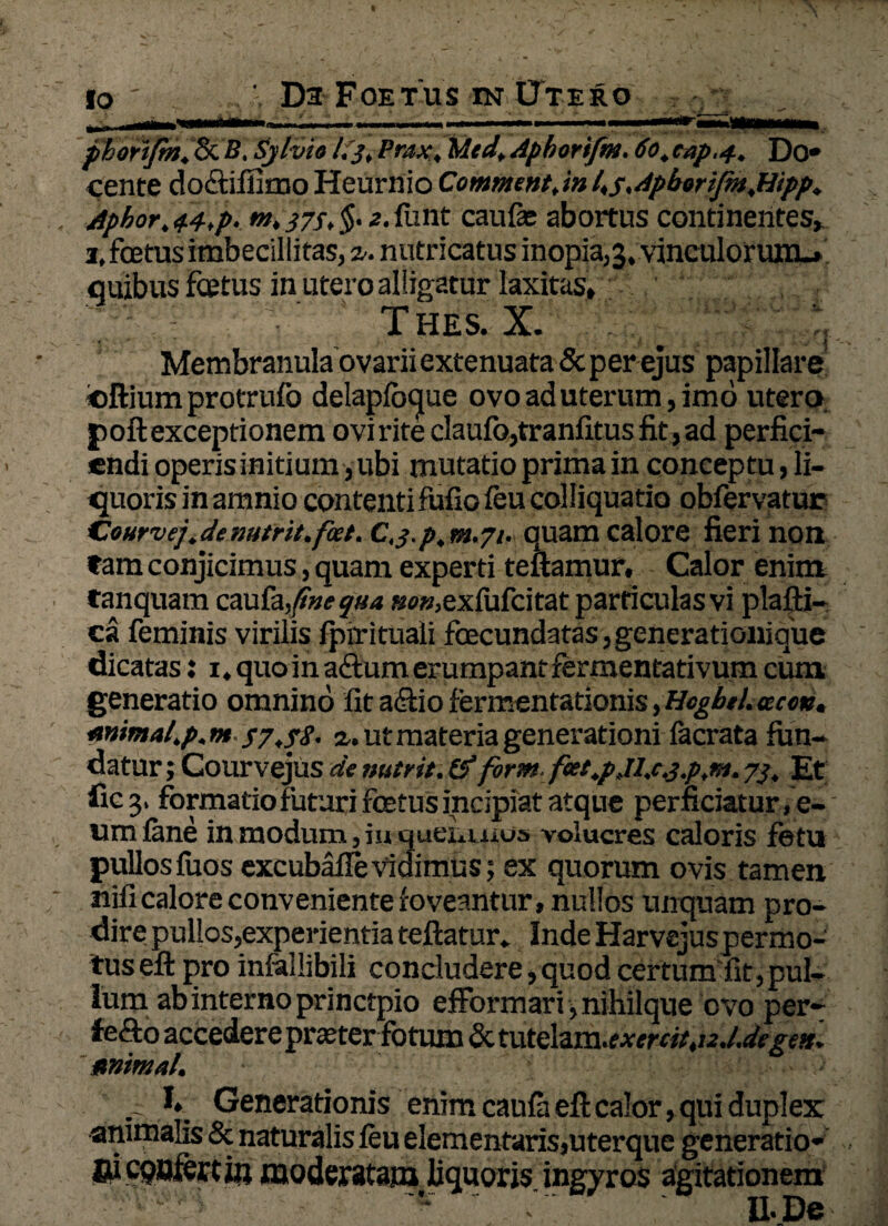 phorifm,&. B. Sylvio l.j, Pmx, lAtd.Apbortfm. do.eapu. Do* cence do&iffimo Heurnio Comment, in l.s^ApboriJm.Hipp. Aphor. 44tp. m. j7s. $• *. funt caufe abortus continentes, 3, foetus imbecillitas, z. nutricatus inopia,3, vinculorum.» quibus foetus in utero alligatur laxitas» T HES. X. Membranula ovarii extenuata & per ejus papillare ©ftium protrufo delapfbque ovo ad uterum, imo utero poft exceptionem oviriteclaufo,tranfitusfit,ad perfici¬ endi operis initium, ubi mutatio prima in conceptu, li¬ quoris in amnio contentifufio feu colliquatio obfervatur Courvej. de nutrit, foet. C. j.p, m.71. quam calore fieri non tam conjicimus, quam experti teftamur. Calor enim tanquam caufa, fine qua »o»,exiufcitat particulas vi plafti- ea feminis virilis fpirituali foecundatas,generationique dicatas: 1. quo in afium erumpant fermentativum cum generatio omnino fit adfio fermentationis, HcgbtL acm. mimal.p.m S7.?S. a. ut materia generationi facrata fun¬ datur; Courvejus de nutrit. & form fcet.pjl.c.j.p.n-i. 7J. Et ficj. formatio futuri foetus incipiat atque perficiatur, e- umfane inmodum,inqueixiut»3 volucres caloris fotu pullosfuos excubafie vidimus; ex quorum ovis tamen nifi calore conveniente foveantur, nullos unquam pro¬ dire pullos,experientia teftatur» IndeHarvsjuspermo- tuseft pro infallibili concludere,quod certum fit,pul¬ lum ab interno princtpio efformari ,nihilque ovo per- fe&o accedere pra£terfotum & tutelam.? xertitt12J.degtn. minui. . 1» Generationis enim caufaeftcalor, qui duplex animalis & naturalis feu elementaris,uterque generatio* jr 11 coDrGw in nindxMf^n, linn/v—n ju^vtos a^jztationem II-De