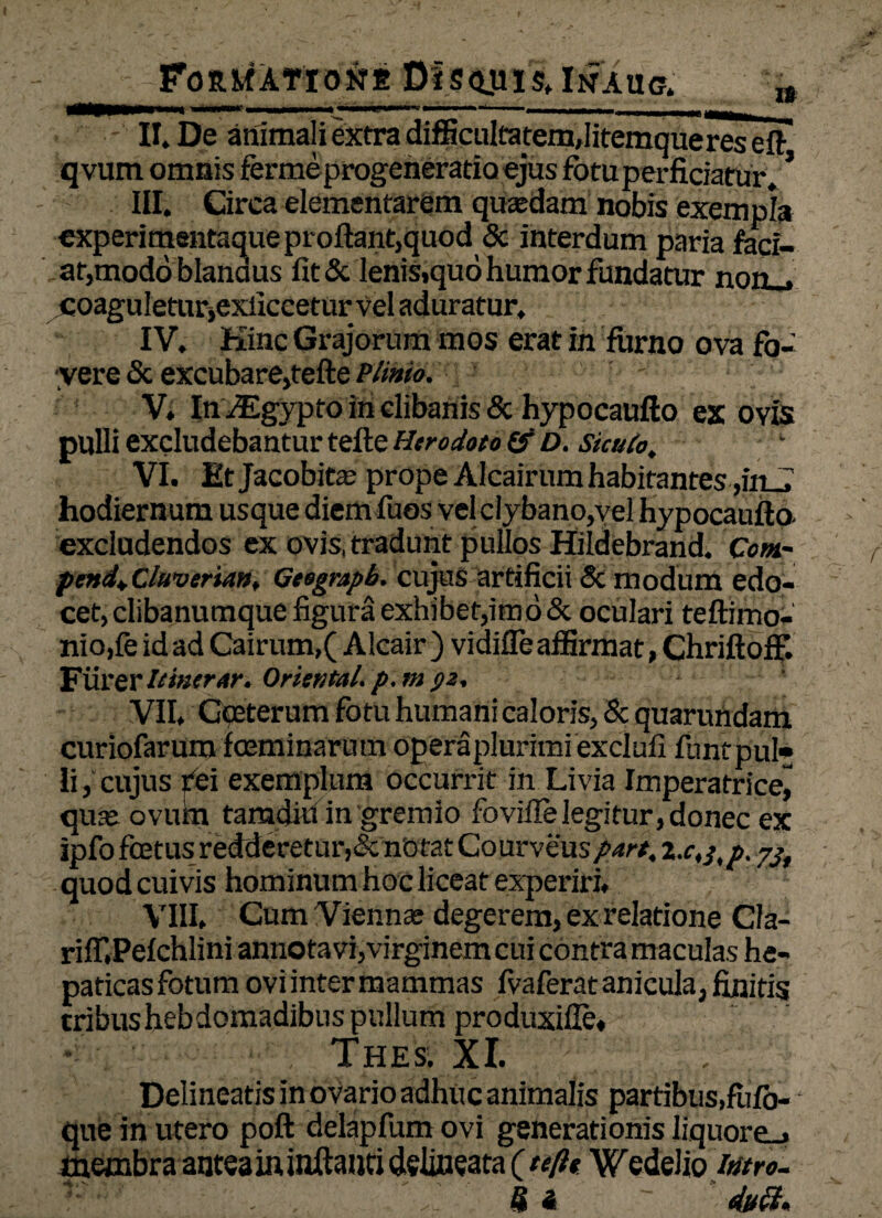 _Formati oM Dis qu is» In au a „ II» De animali extra difficultatem,Iitemqueres eft qvum omnis fermeprogeneratioejus fotu perficiatur. * III. Circa elementarem qusedam nobis exempla experimentaque proflant,quod & interdum paria faci¬ at,modo blandus fit& lenis.quo humor fundatur non_» coagu!etur,exiiccetur vel aduratur. IV. Kinc Grajorum mos erat in furno ova fo¬ vere & excubare,tefte Plinio. ' - V. In iEgypto in clibanis & hypocaufto ex ovis pulli excludebantur tefte Herodoto & D. sicufo, VI. Etjacobitae prope Alcairum habitantes ,in_J hodiernum usque diem fuos vcl clybano,yel hypocaufto excludendos ex ovis, tradunt pullos Hildebrand. Com~ pcnd+Cluverta», Geogmpb. cujus artificii & modum edo¬ cet, clibanumque figura exhibet,imo & oculari teftimo- niojfe id ad Cairum,( Alcair ) vidifle affirmat, Chriftoff. Flirer Itinerar. Oriental. p.m $2, VII* Gceterum fotu humani caloris, & quarundam curiofarum fceminarum operaplurimi exclufi lunc pul¬ li , cujus rei exemplum occurrit in Livia Imperatrice^ quae ovum tamdiii in gremio fovifle legitur, donec ex ipfo foetus redderetur, Jc nbtat Courveus part, l.c,jtp. yjt quod cuivis hominum hoc liceat experiri. VIII* Cum Viennae degerem, ex relatione Cla- riff.Pelchlini annota vi,virginem cui contra maculas he¬ paticas fotum ovi inter mammas fvaferat anicula, finitis tribushebdomadibus pullum produxifie. Thes. XI. Delineatis in ovario adhuc animalis partibus,fulo- que in utero poft delapfum ovi generationis Iiquore_» membra antea in inflanti delineata (tefte Wedelio intro. «a - '40.