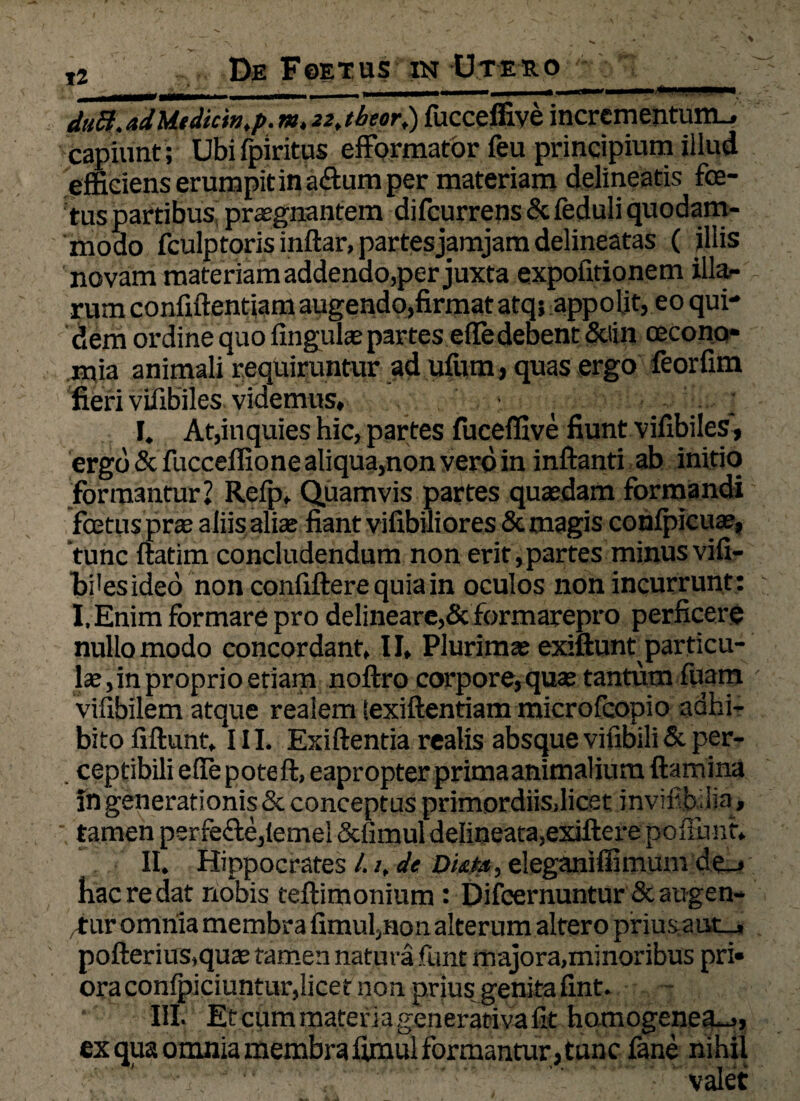 du8.adMtdicin,p.m.22jbeor,) fucceffive incrementum.* capiunt ; Ubifpiritus efformatbr feu principium illud efficiens erumpit in a&urn per materiam delineatis foe¬ tus partibus praegnantem difeurrens & feduli quodam¬ modo fculptoris inftar, partes jamjam delineatas ( illis novam materiam addendo,per juxta expofitionem illa¬ rum confidentiam augendo,firmat atq; appolit, eo qui¬ dem ordine quo fingulae partes efledeoent &iin oecono* mia animali requiruntur ad ufum, quas ergo feorfim fieri vifibiles videmus, ■, I. At,inquies hic, partes fuceffive fiunt vifibiles, ergo & fucceffione aliqua,non vero in inflanti ab initio formantur? Refp* Quamvis partes quaedam formandi foetus prae aliis alte fiant vifibiliores & magis confpicuae, tunc ftatim concludendum non erit,partes minus vifi- bHesideo non confiftere quia in oculos non incurrunt: I.Enim formare pro delineare,& formarepro perficere nullo modo concordant, II, Plurimae exiftunt particu- te, in proprio etiam noftro corpore, quae tantum luam ' vifibilem atque realem lexiftentiam microfcopio adhi¬ bito fiftunt. III. Exiftentia realis absque vifibili & per¬ ceptibili effe poteft, eapropter primaanimalium flamina in generationis & conceptus primordiis.licet invif b.lia , tamen perfefte,(ernei &fimul delineata,exiftere po fiunt» II. Hippocrates /./, de Duts, eleganiffimum de_, hac re dat nobis teftimonium : Difcernuntur & augen¬ tur omnia membra fimul,non alterum altero pimsaut-j, pofterius,quae tamen natura fiunt majora,minoribus pri* ora confipiciuntur,licet non prius genita fint. III. Et cfim materia generarivafit hamogenea^., ex qua omnia membra fimul formantur, tunc fane nihil valet