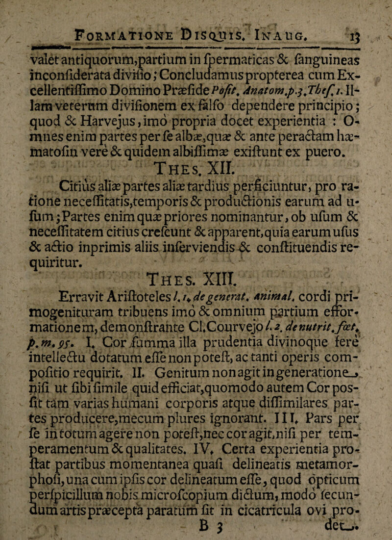 valet antiquorum,partium in fpermaticas & fanguineas - inconfiderata divifio; Concludamus propterea cum Ex- cellentiffimo Domino Prasfide Pe fit, 4natom,p.},T/jtfi. Il¬ lam veterum divifionem exfalfo dependere principio; quod ScHarvejus, imo propria docet experientia : O- mnes enim partes per fe alba?,qua: & ante peractam hae- matolin vere & quidem albiflima? exiftunt ex puero. Th.es; XII. Citius alis partes alia: tardius perficiuntur, pro ra¬ tione neceffitatis,temporis & productionis earum ad u- fum; Partes enimquspriores nominantur, ob ufum & necefiitatem citius crefcunt & apparent,quia earum ufus & a£tio inprimis aliis inferviendis & conftituendis re¬ quiritur. ' Thes. XIII. Erravit Ariftoteles L u degenerat, animal, cordi pri- mogenituram tribuens imo & omnium pgrtium effor- mationem, demonftrante Cl.Courvejo l- 2, denutrh.feet, p, m, I, Cor iiimma illa prudentia divinoque fere intelleCtu dotatum efle nonpoteft, ac tanti operis com- pofitio requirit. II. Genitum non agit in generatione.,., nifi ut fibi fimile quid efficiat,quomodo autem Cor pos- fit tam varias humani corporis atque diffimilares par¬ tes produpere,mecum plures ignorant. III, Pars per le in totum agere non poteft,nec cor agit,nifi per tem¬ peramentum & qualitates. IV, Certa experientia pro¬ flat partibus momentanea quafi delineatis metamor- phofi,unacumipfiscor delinearam efie, quod opticum perfpicillum nobis microfcopium diCfum, modo fecun¬ dum artis praecepta paratum fit in cicatricula o vi pro-