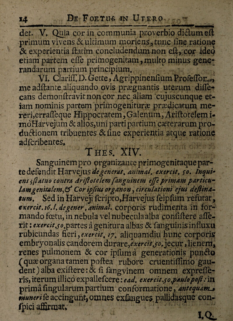 >Mi —**1 i _ m i^ii i ■ r~~———* j Mllll ,-g--,—ni /i*1 r ■** m* .m, ,-. ->v. ^• det. V» Quia cor in communia proverbio di&umeffc primum vivens & ultimum moriens , tunc line ratione & experientia ftatim concludendum non eft, cor ideo etiam partem efle primogenitam, multo minus gene¬ randarum partium principium. a VI. ClarilT. D. Gette, Agrippinenfium Profelior_., me adftante aliquando ovis praegnantis uterum difle- cans demonftravitnon cor nec aliam cujuscunque et¬ iam nominis partem primogeniturae praedicatum me¬ reri,errafleque Hippocratem, Galenum, Ariflotelem i» moHarvejum & alios,imi parti partium caeterarum pro- duftionem tribuentes &fine experientia atque ratione adfcribentes, THES. XIV. Sanguinem pro organizante primogenitaque par¬ te defendit HarvejUS degenerat, animal, exercit, fo. Inqui- ens $ [latito contra driflotelem fkngttincm eJTe primam particu¬ lam genitalem, & Cor ipjius organo», circulationi ejus defiina- tum. Sed in Harveji fcripto,Harvejus feipliim refutat, exercit. 16.1, degener, animal, corporis rudimenta in for¬ mando fcetu, in nebula ve! nubecula alba confiftere afie- rit: exenit.so.pavtes a genitura albas & fanguinis influxu rubicundas fieri, exercit. /7. aliquamdiu hunc corporis embryonalis candorem durare,exercit jo, jecur, lienem, renes pulmonem & cor ipfiima generationis puinfio ( quas organa tamen poftea rubore cruentiffimo gau¬ dent ) alba exiftere: & fi fangvinem omnem: exprefie- ris,iterumillicoexpallefcere:ead, exercitio,paulopo(l:in prima fingularum partium conformatione, antequam.j muneri fe accingunt, omnes exGmgues pallidasque con- foici affirmat;!;