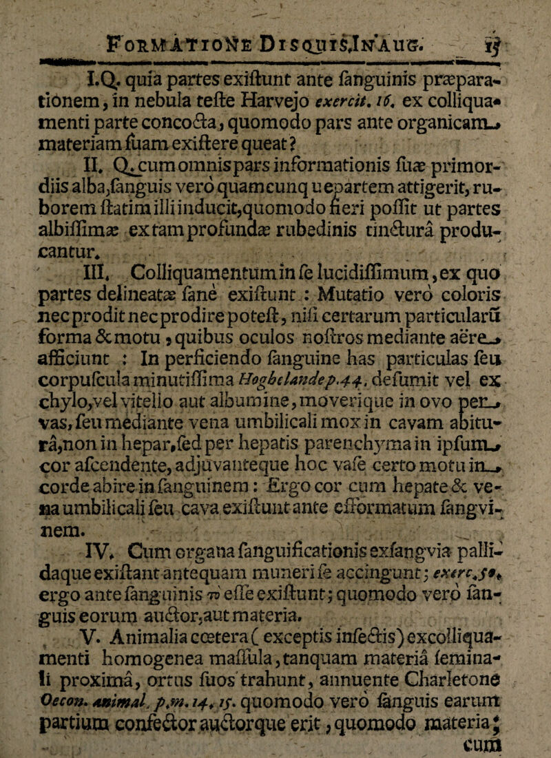 ■ FoumtatioNe Disquts,In‘aus. I. Q. quia partes exiftunt ante (anguinis praepara¬ tionem , in nebula tefte Harvejo exertit. 16. ex colliqua* menti parte conco&a, quomodo pars ante organicam.* materiam (uamexiftere queat? II. QjCum omnis pars informationis (ua? primor¬ diis alba,(anguis vero quamcunq uepartem attigerit, ru¬ borem ftatim illi inducit,quomodo fieri poflit ut partes albiffima: ex tam profunda rubedinis unitura produ¬ cantur. \ III. Colliquamentumin(elucidiffimum,ex quo partes delineate» (ane exiftunt : Mutatio vero coloris necproditnecprodirepoteft, nili certarum particularu forma Semotu»quibus oculos noftros mediante aere_* afficiunt : In perficiendo (anguine has particulas (eu corpufcuia minufiffima Hogbclandep.44, defumit vel ex chylo,vel vitello aut albumine, moverique in ovo per_» vas, feu mediante vena umbilicali mox in cavam abitu¬ ra,non in hepar,fed per hepatis parenchyma in ipfuno cor afeendente, adjuvanteque hoc va!e certo motu in_» corde abire in fanguinem: Ergo cor cum hepate & ve¬ na umbilicali (eu cava exiftunt ante cftbrmatum fangvi- nem. . ■< ■ ; IV. Cum organa fanguificationis exfangvia palli- daqueexiftant antequam muneri ie accingunt; ergo ante (anguinis n> effe exiftunt; quomodo vero (an¬ guis eorum auctor.aut materia. V- Animalia ccetera( exceptis in(e£tis)excolliqua- menti homogenea mafiula,tanquam materia (emina- li proxima, ortus fuos trahunt, annuente Charletone Oecon. Animal, p.m. 14, if. quomodo vero (anguis earurrt partium confefltor au&orque erit, quomodo materia; cum