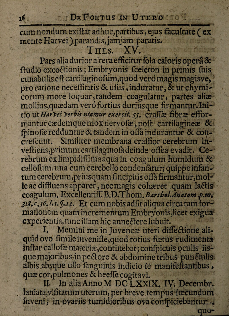 cum nondum exiftat adhuc,partibus , ejus facultate ( ex mente Harvei) parandis, jamjam paratis. THES. XV. ./ Pars alia duri or altera efficitur fola caloris opera Sc fludio excoftionis; Embryonis fceleton in primis fuis cunabulis eftcartilaginofum,quod vero magis magisy e, pro ratione neceffitatis & ufus,induratur, & ut chymi- corum more loquar,tandem coagulatur, partes alias mollius,qusdam vero fortius duriusque firmantur. Ini¬ tio ut HarVei Viriis utamur exercit. //, cralls fibrs effor- manturesdemquemoxnervofs, poft cartilagineae & fpinofle redduntur & tandem in olla indurantur & con- crefcunt. Similiter membrana craffior cerebrum in- veftlens,primum cartilaginola deinde oilea evadit, Ce¬ rebrum exlimpidiffimaaquain coagulum humidum <5c callofum, una cum cerebello condenlatur; quippe infan- tum cerebrum,priusquam fincipitis olla firmantur,mol¬ le ac diffluens apparet, nec magis cohaeret quam laflis coagulum. Excellentiffi B.D.Thom. Barthil.Anatom .p.m, 318. c.jtf. 1.1. §,14. Et cum nobis adfit aliqua circa tam for¬ mationem quam incrementum Embryonis,licet exigua experientia, tunc illam hic anneflere lubuit. I. Memini me in Juvenes uteri dilFe£lione ali¬ quid ovo firoileinvenifle,quod totius foetus rudimenta inftar callofe materis,continebat;conlpieuis oculis iis¬ que majoribusrin pe&ore & abdomine tribus punftulis albis absque ullo fanguinis indicio le manifeftantibus, qus cor,pulmones & heelle cogitavi. II. In alia Anno M DC LXXIX. IV, Decembr. laniata,'vilitatum uterum, per breve tempus fcecundum inveni; in ovariis tumidioribus ova confpiciebantur-., * ; , : - ' . .. , quQ-