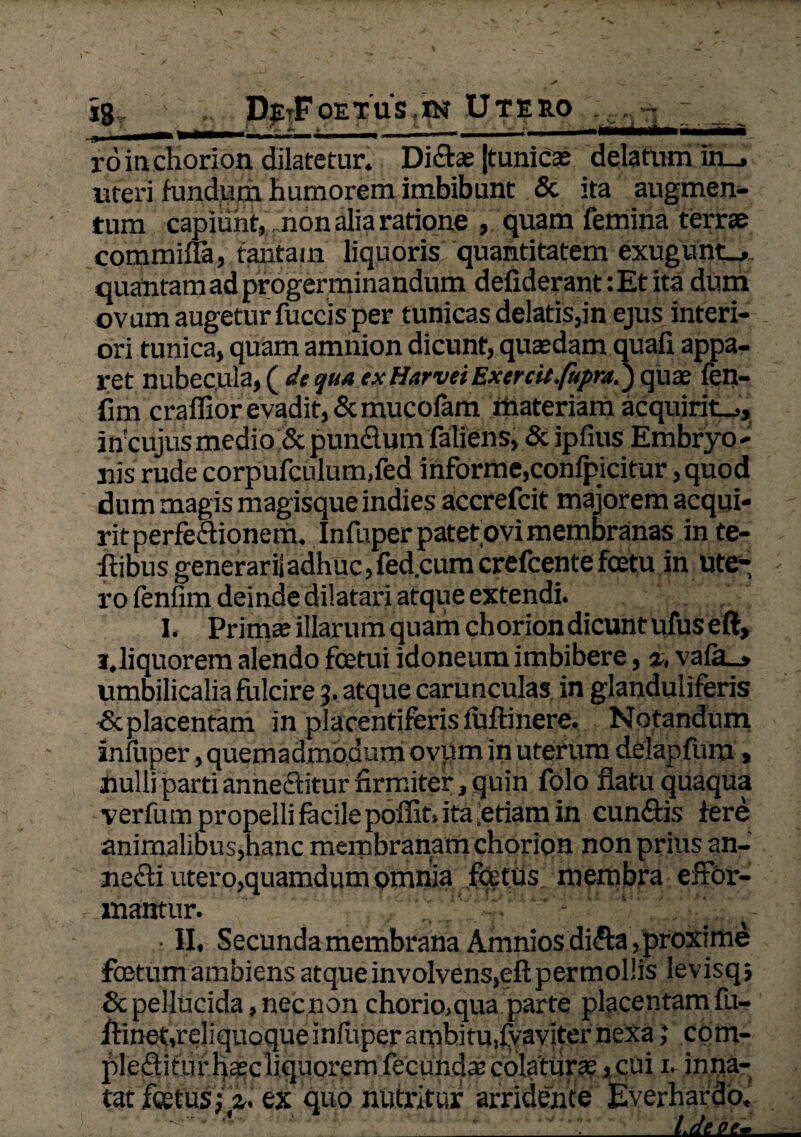 ro in chorion dilatetur. Didas (tunicas delatum in_, uteri fundum humorem imbibunt & ita augmen¬ tum capiunt, non alia ratione , quam femina terrae commina, tantam liquoris quantitatem exngunt_». quantam ad progerminandum defiderant :Et ita dum ovum augetur fuccis per tunicas delatis,in ejus interi¬ ori tunica, quam amnion dicunt, quaedam quafi appa¬ ret nubecula, ( de quaex Harvei Exercit.fupra.) quae fen- fim craffior evadit,&mucofam materiam acquirit.,, incujus medio & pundum faliens, & ipfius Embryo - nis rude corpufculum,fed informe, confpicitur, quod dum magis magisque indies accrefcit majorem aequi* ritperfedionem, Infuper patet,ovi membranas inte- ftibus generari!adhuc, fed.cum crefcente fcetu in ute¬ ro fenfim deinde dilatari atque extendi. I. Primas illarum quam chorion dicunt ufus eft, i.liquorem alendo fcetui idoneum imbibere, %, vafa_, umbilicalia fulcire 3. atque carunculas in glanduliferis & placentam in placentiferis luftinere. Notandum inluper, quemadmodum ovum in uterum delapfum, nulli parti anneditur firmiter, quin folo flatu quaqua verfum propelli facile poflit, ita Retiam in eundis fere animalibus,hanc membranam chorion non pr ius an- nedi utero,quamdum omnia fatus membra effor- xnantur. ■ II, Secunda membrana Amniosdida, proxime foetum ambiens atque involvens, eft permollis levisq; Sc pellucida, necnon chorio,qua parte placentam fu- flinet,reliquoqueinlliperamhitufvaviternexa ,* com- pleditufhasc liquorem fecundas colatum, cui n inna¬ tat foetustpl ex quo nutritur arridente Everhardo. ' _l.deve.