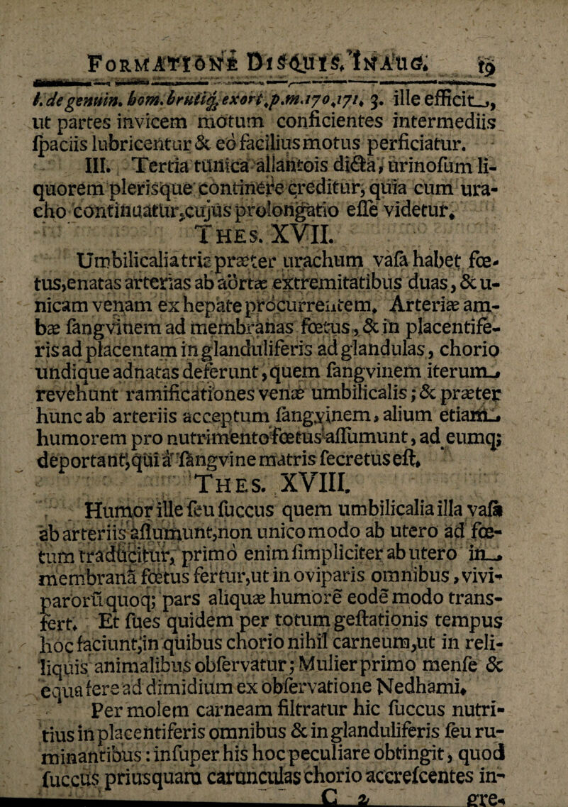 FoRMAtidKrt t.degenmn.bom,brK(l$1exort,pjn.t70jjit 5. ille efficit_», ut partes invicem motum conficientes intermediis Ipaciis lubricentur & eo facilius motus perficiatur. III. Tertia tiinica allahtois di£te, urinofum li¬ quorem plerisque continet;© creditur, quia cum ura- cho continuatlir,cujus prolongatio efie videtur, T HE s. XVII. Umbilicalia tritpraiter urachum vafehabet fce* tus,enatas arterias ab aortas extremitatibus duas, & u- nicam venam ex hepate procurrentem. Arteriae am- ba; langvinem ad membranas foetus, & in placentife- ris ad placentam inglanduliferis ad glandulas, chorio undique adnatas deferunt, quem fangvinem iterum., reveliunt ramificationes venae umbilicalis; & praeter hunc ab arteriis acceptum langvinem, alium etiarm, humorem pro nutrimento foetusaflumunt, ad eumq; deportant^qui afangvine matris fecretuseft, Thes. XVIII. Humor ille feu fuccus quem umbilicalia illa vafi» ab arteriisiiIurnnnt,non unico modo ab utero ad foe¬ tum trad&pijrur, primo enimfimpliciter ab utero in_, membrana foetus fertur,ut in oviparis omnibus, vivi- paroruquoq; pars aliquse humore eode modo trans¬ fert, Et fues quidem per totum geftatipnis tempus hoc faciunt;in quibus chorio nihil carneum,ut in reli- liquis animalibus obfervatur; Mulier primo menfe & equa iere ad dimidium ex obfervatione Nedhami, Per molem carneam filtratur hic fuccus nutri¬ tius in placentiferis omnibus & in glanduliferis feu ru¬ minantibus : infuper his hoc peculiare obtingit, quod fuccus priusquam carunculas chorio accrefcentes in- ■- -C a_ ure-