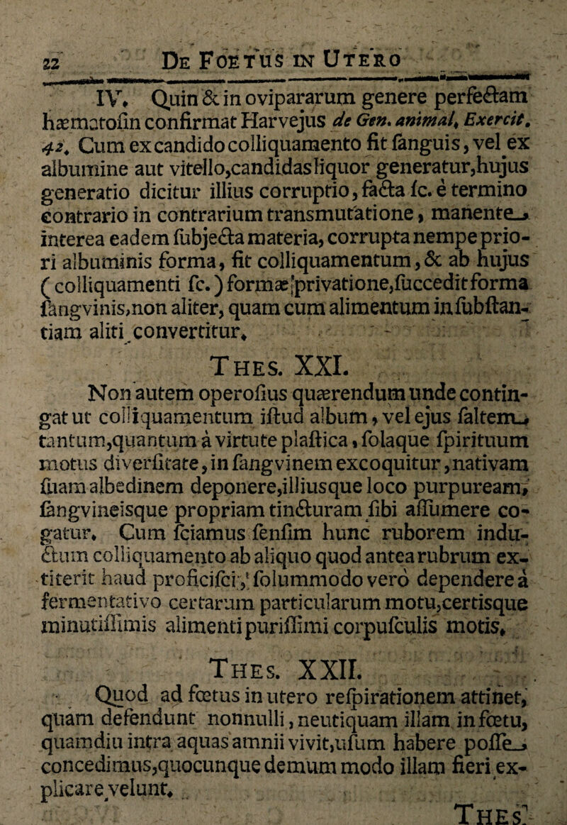 23 De Foetus in Utero _ _ IV. Quin & in ovipararum genere perfe&am haematofin confirmat Harvejus de Gen. animal, Exercit. 42. Cum ex candido colliquamento fit fanguis, velex albumine aut vitello,candidas liquor generatur,hujus generatio dicitur illius corruptio, fa&afc. e termino contrario in contrarium transmutatione, manente_> interea eadem fubjecta materia, corrupta nempe prio¬ ri albuminis forma, fit colliquamentum,& ab hujus ( colliquamenti fc.) formas’privatione,fucceditforma fangvinis.non aliter, quam cum alimentum in lubftan- tiam aliti convertitur, - Thes. XXI. Non autem operolius querendum unde contin¬ gat ut colliquamentum iftud album, vel ejus falterru tantum,quantum a virtute plaftica, folaque fpirituum motus diverfitate, in fangvinem excoquitur,nativam fuam albedinem deponere,illiusque loco purpuream» fangvineisque propriam tin&uram fibi ailumere co¬ gatur, Cum fciamus fenfim hunc ruborem indu¬ ctum coll iquamento ab aliquo quod antea rubrum ex- titerit haud proficifci.yfolummodovero dependere a fermentativo certarum particularum motu,certisque minutiffimis alimenti puriflimi corpufculis motis, Thes. XXII. Quod ad fcetus in utero relpirationem attinet, quam defendunt nonnulli, neutiquam illam infcetu, quamdiu intra aquas amnii vivit,ufum habere pofle_, concedimus,quocunque demum modo illam fieri ex¬ plicare velunt, ' ' Thes:-