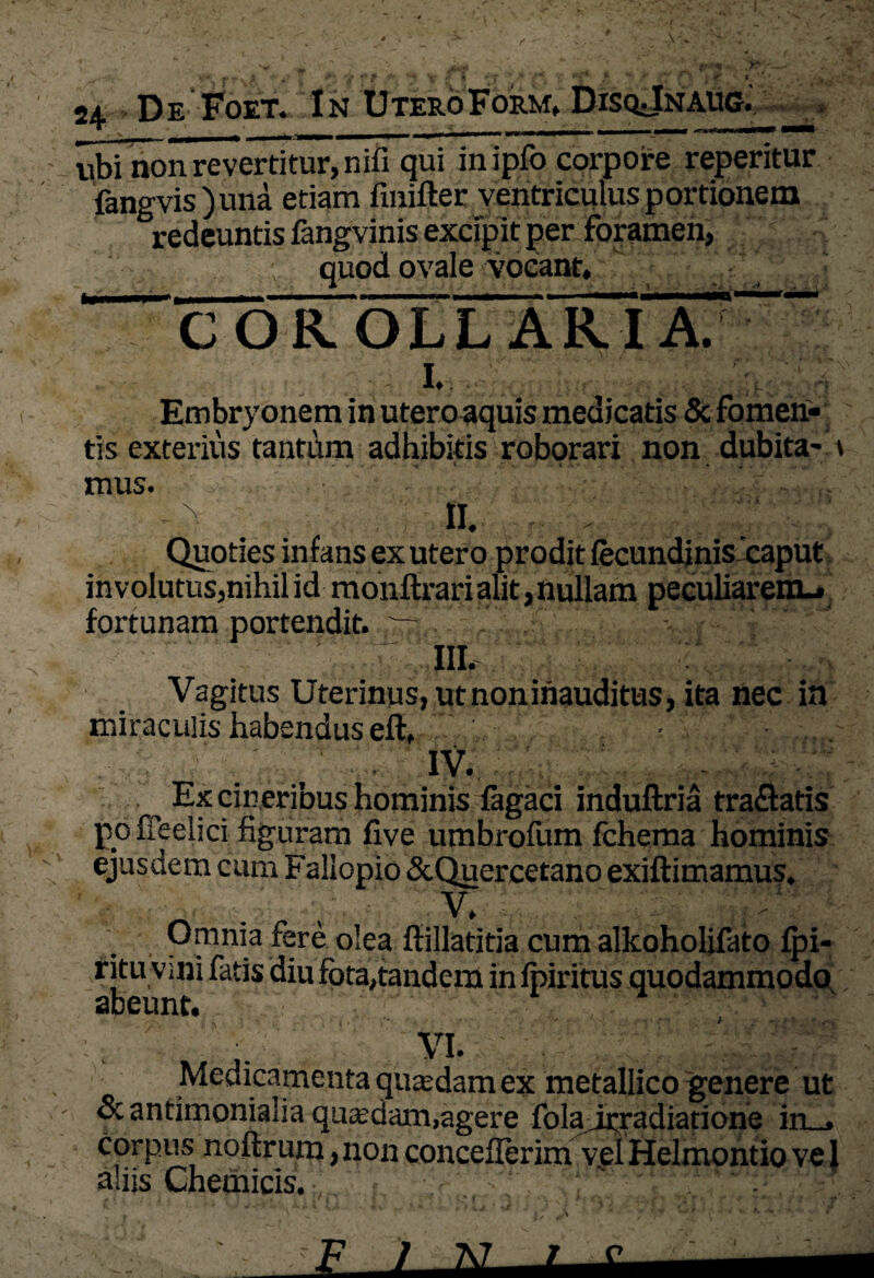 24. De Foet. In UteroForm, DisqJnaug. ubi non revertitur, nili qui inipfo corpore repentur fangvis ) una etiam finifter ventriculus portionem ^redeuntis fangvinis excipit per foramen, quod ovale vocant, COROLLARIA. 1. Embryonem in uteroaquis medicatis & fomen¬ tis exterius tantum adhibitis roborari non dubita- \ mus. II. Quoties infans ex utero prodit fecundinis caput involutus,nihil id monftrari alit, nullam peculiarem- fortunam portendit. : . III. Vagitus Uterinus, ut noninauditus, ita nec in miraculis habendus eft, - ■ - IV. Ex cineribus hominis fagaci induftria tra&atis poffeelici figuram five umbrofum fchema hominis ejusdem cum Fallopio &Quercetano exiftimamus. ■i . , V. Omnia fere olea ftillatitia cum alkohohfato fpi- ritu vini fatis diu fota,tandem infpiritus quodammodo abeunt. VI. Medicamenta qutedam ex metallico genere ut ocantimonialia quasdam,agere folairradiatione in_, corpus noftrum, non conceflerim vel Helmontio vel aliis Chemicis. !